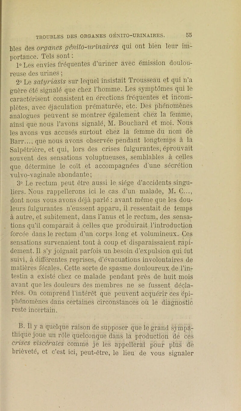 blés des organes génito-urinaires qui ont bien leur im- portance. Tels sont : 1° Les envies fréquentes d’uriner avec émission doulou- reuse des urines ; 2° Le satyriàsis sur lequel insistait Trousseau et qui n’a guère été signalé que chez l’homme. Les symptômes qui le caractérisent consistent en érections fréquentes et incom- plètes, avec éjaculation prématurée, etc. Des phénomènes analogues peuvent se montrer également chez la femme, ainsi que nous l’avons signalé, M. Bouchard et moi. Nous les avons vus accusés surtout chez la femme du nom de Barr..., que nous avons observée pendant longtemps à la Salpêtrière, et qui, lors des crises fulgurantes, éprouvait souvent des sensations voluptueuses, semblables à celles que détermine le coït et accompagnées d'une sécrétion vulvo-vaginale abondante ; 3° Le rectum peut être aussi le siège d’accidents singu- liers. Nous rappellerons ici le cas d’un malade, M. C..., dont nous vous avons déjà parlé : avant même que les dou- leurs fulgurantes n’eussent apparu, il ressentait de temps à autre, et subitement, dans l’anus et le rectum, des sensa- tions qu’il comparait à celles que produirait l’introduction forcée dans le rectum d’un corps long et volumineux. Ces sensations survenaient tout à coup et disparaissaient rapi- dement. Il s’y joignait parfois un besoin d’expulsion qui fut suivi, à différentes reprises, d’évacuations involontaires de matières fécales. Cette sorte de spasme douloureux de l’in- testin a existé chez ce malade pendant près de huit mois avant que les douleurs des membres ne se fussent décla- rées. On comprend l’intérêt que peuvent acquérir ces épi- phénomènes dans certaines circonstances oii le diagnostic reste incertain. B. Il y a quelque raison de supposer que le grand sympa- thique joue un rôle quelconque dans la production de ces crises viscérales comme je les appellerai pour plus de brièveté, et c’est ici, peut-être, le lieu de vous signaler