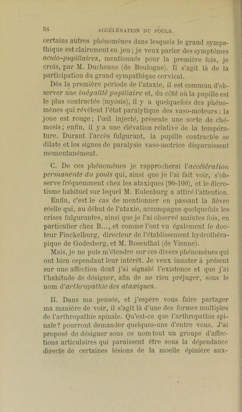 ACCÉLÉRATION DU POULS. certains autres phénomènes dans lesquels le grand sympa- thique est clairement en jeu ; je veux parler des symptômes oculo-pupillaires, mentionnés pour la première fois, je crois, par M. Duchenne (de Boulogne). 11 s’agit là de la participation du grand sympathique cervical. Dès la première période de l’ataxie, il est commun d’ob- server une inégalité pupillaire et, du côté où la pupille est le plus contractée (myosis), il y a quelquefois des phéno- mènes qui révèlent l’état paralytique des vaso-moteurs : la joue est rouge; l’œil injecté, présente une sorte de ché- mosis; enfin, il y a une élévation relative de la tempéra- ture. Durant l’accès fulgurant, la pupille contractée se dilate et les signes de paralysie vaso-motrice disparaissent momentanément. C. De ces phénomènes je rapprocherai l’accélération permanente du pouls qui, ainsi que je l'ai fait voir, s’ob- serve fréquemment chez les ataxiques (90-100), et le dicro- tisme habituel sur lequel M. Eulenburg a attiré l’attention. Enfin, c’est le cas de mentionner en passant la fièvre réelle qui, au début de l’ataxie, accompagne quelquefois les crises fulgurantes, ainsi que je l’ai observé maintes fois, en particulier chez B..., et comme l’ont vu également le doc- teur Finckelburg, directeur de l’établissement hydrothéra- pique de Godesberg, et M. Rosenthal (de Vienne). Mais, je ne puis m’étendre sur ces divers phénomènes qui ont bien cependant leur intérêt. Je veux insister à présent sur une affection dont j’ai signalé l’existence et que j'ai l’habitude de désigner, afin de ne rien préjuger, sous le nom A'arlhropathie des ataxiques. II. Dans ma pensée, et j'espère vous faire partager ma manière de voir, il s’agit là d’une des formes multiples de l’arthropathie spinale. Qu’est-ce que l’artliropathie spi- nale? pourront demander quelques-uns d’entre vous. J’ai proposé de désigner sous ce nom tout un groupe d’affec- tions articulaires qui paraissent être sous la dépendance directe de certaines lésions de la moelle épinière aux-