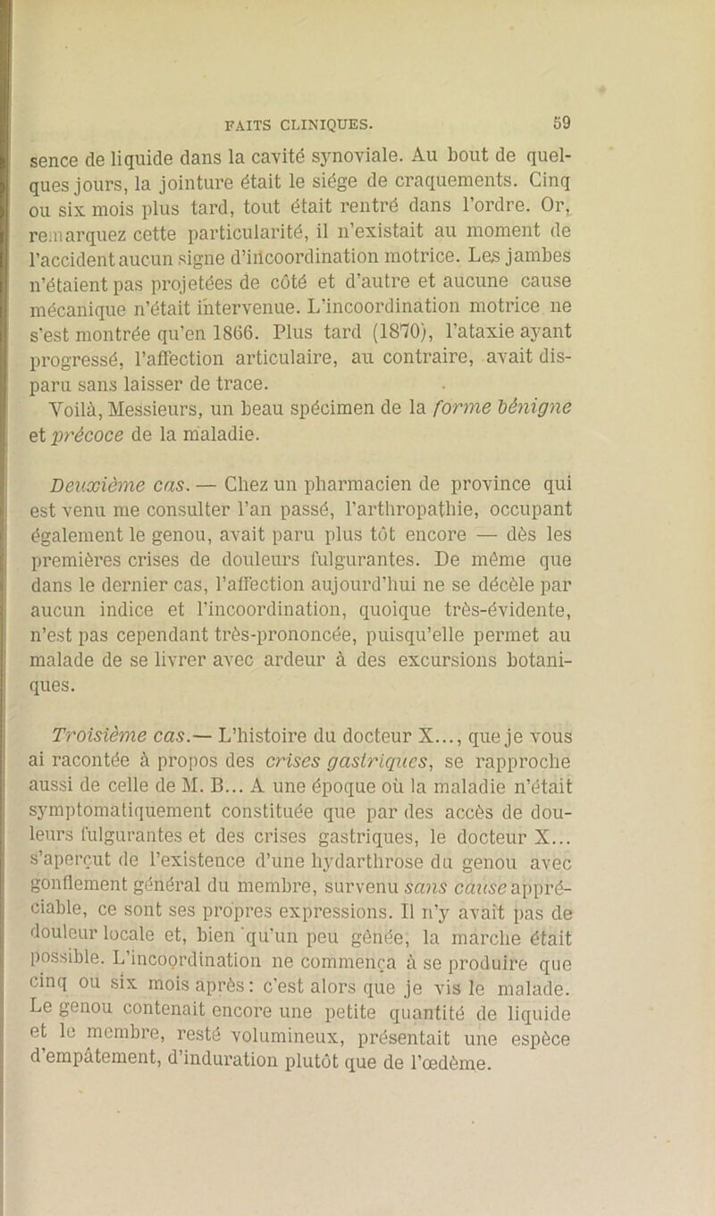 sence de liquide dans la cavité synoviale. Au bout de quel- ques jours, la jointure était le siège de craquements. Cinq ou six mois plus tard, tout était rentré dans l’ordre. Or, remarquez cette particularité, il n’existait au moment de l’accident aucun signe d’incoordination motrice. Les jambes n’étaient pas projetées de côté et d’autre et aucune cause mécanique n’était intervenue. L’incoordination motrice ne s’est montrée qu’en 1866. Plus tard (1870), l’ataxie ayant progressé, l’affection articulaire, au contraire, avait dis- paru sans laisser de trace. Yoilà, Messieurs, un beau spécimen de la forme bénigne et précoce de la maladie. Deuxième cas. — Chez un pharmacien de province qui est venu me consulter l’an passé, l’arthropatliie, occupant également le genou, avait paru plus tôt encore — dès les premières crises de douleurs fulgurantes. De môme que dans le dernier cas, l’affection aujourd’hui ne se décèle par aucun indice et l’incoordination, quoique très-évidente, n’est pas cependant très-prononcée, puisqu’elle permet au malade de se livrer avec ardeur à des excursions botani- ques. Troisième cas.— L’histoire du docteur X..., que je vous ai racontée à propos des crises gastriques, se rapproche aussi de celle de M. B... A une époque où la maladie n’était symptomatiquement constituée que par des accès de dou- leurs fulgurantes et des crises gastriques, le docteur X... s’aperçut de l’existence d’une liydarthrose du genou avec gonflement général du membre, survenu sans cause appré- ciable, ce sont ses propres expressions. Il n’y avait pas de douleur locale et, bien 'qu’un peu gênée, la marche était possible. L incoordination ne commença à se produire que cinq ou six mois après: c’est alors que je vis le malade. Le genou contenait encore une petite quantité de liquide et le membre, resté volumineux, présentait une espèce d empâtement, d induration plutôt que de l’oedème.