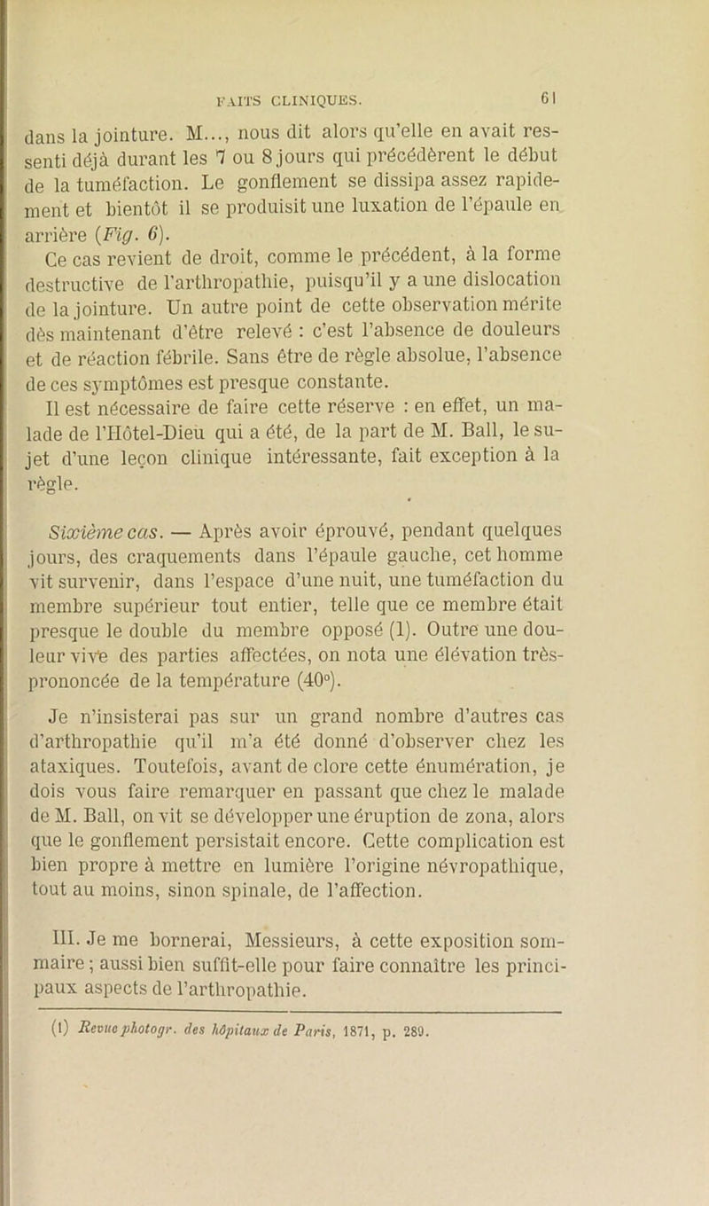 dans la jointure. M..., nous dit alors qu’elle en avait res- senti déjà durant les T ou 8 jours qui précédèrent le début de la tuméfaction. Le gonflement se dissipa assez rapide- ment et bientôt il se produisit une luxation de l’épaule en arrière {Fig. 6). Ce cas revient de droit, comme le précédent, à la forme destructive de l'arthropathie, puisqu’il y a une dislocation de la jointure. Un autre point de cette observation mérite dès maintenant d’être relevé : c’est l’absence de douleurs et de réaction fébrile. Sans être de règle absolue, l’absence de ces symptômes est presque constante. Il est nécessaire de faire cette réserve : en effet, un ma- lade de l’IIôtel-Dieu qui a été, de la part de M. Bail, le su- jet d’une leçon clinique intéressante, fait exception à la règle. Sixième cas. — Après avoir éprouvé, pendant quelques jours, des craquements dans l’épaule gauche, cet homme vit survenir, dans l’espace d’une nuit, une tuméfaction du membre supérieur tout entier, telle que ce membre était presque le double du membre opposé (1). Outre une dou- leur vive des parties affectées, on nota une élévation très- prononcée de la température (40°). Je n’insisterai pas sur un grand nombre d’autres cas d’arthropathie qu’il m’a été donné d’observer chez les ataxiques. Toutefois, avant de clore cette énumération, je dois vous faire remarquer en passant que chez le malade deM. Bail, on vit se développer une éruption de zona, alors que le gonflement persistait encore. Cette complication est bien propre à mettre en lumière l’origine névropathique, tout au moins, sinon spinale, de l’affection. III. Je me bornerai, Messieurs, à cette exposition som- maire ; aussi bien suffit-elle pour faire connaître les princi- paux aspects de l’arthropathie. (I) Revue photogr. des hôpitaux de Paris, 1871, p. 289.