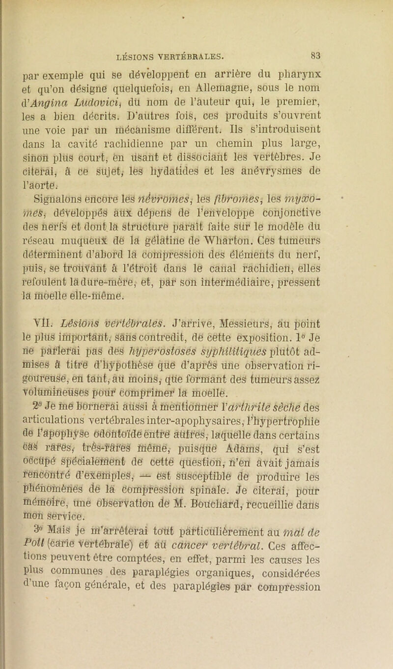 par exemple qui se développent en arrière du pharynx et qu’on désigne quelquefois, en Allemagne, sous le nom d'Angina Ludovicif dit nom de l’auteur qui, le premier, les a bien décrits. D’autres fois, ces produits s’ouvrent une voie par un mécanisme différent. Ils s’introduisent dans la cavité rachidienne par un chemin plus large, sinon plus court, en Usant et dissociant les vertèbres. Je citerai, à ce sujet, les hydatides et les anévrysmes de l’aorte. Signalons encore les nêvromes, les fibromes, les myxo- mes., développés àüx dépens de l’enveloppe conjonctive des nerfs et dont la structure paraît faite sür le modèle du réseau muqueux de la gélatine de Wharton. Ces tumeurs déterminent d’abord la compression des éléments du nerf, puis,- se trouvant à l’étroit dans le canal rachidien, elles refoulent la dure-mère, et, par son intermédiaire, pressent la moelle elle-même. YII. Lésions vertébrales. J’arrive, Messieurs, au point le plus important, sans contredit, de cette exposition. 1° Je ne parlerai pas des hyperostoses syphilitiques plutôt ad- mises à titre d'hypothèse que d’après une observation ri- goureuse, en tant, au moins, qüe formant des tumeurs assez volumineuses pour comprimer la moelle. 2fl Je me bornerai aiissi à mentionner Y arthrite sèche des articulations vertébrales inter-apophysaires, l’hypertrophie de l’apophyse odontoïde entre' autres, laquelle dans certains cas rares,- très-rares même, puisque Adams, qui s’est oCctipé spécialement de cette question, n’en avait jamais rencontré d’exemples, — est susceptible de produire les phénomènes de la Compression Spinale. Je citerai, pour mémoire, une observation de M. BoUchard, recueillie dans mon Service. 3° Mais je m’arrêterai tout particulièrement au mal de Pott (carie vertébrale) et âü cancer vertébral. Ces affec- tions peuvent être comptées, en effet, parmi les causes les plus communes des paraplégies organiques, considérées d une façon générale, et des paraplégies par compression