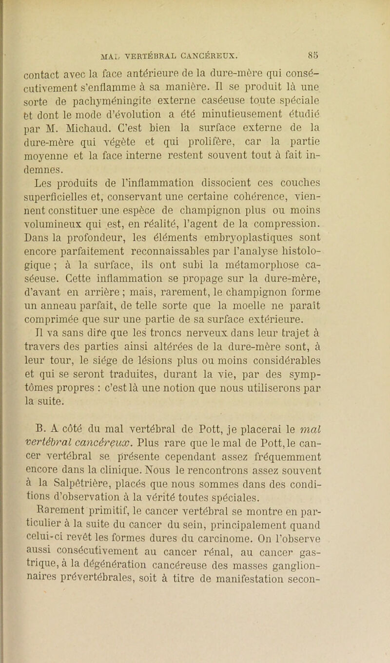 contact avec la face antérieure de la dure-mère qui consé- cutivement s’enflamme à sa manière. Il se produit là une sorte de pacliyméningite externe caséeuse toute spéciale èt dont le mode d’évolution a été minutieusement étudié par M. Michaud. C’est bien la surface externe de la dure-mère qui végète et qui prolifère, car la partie moyenne et la face interne restent souvent tout à fait in- demnes. Les produits de l’inflammation dissocient ces couches superficielles et, conservant une certaine cohérence, vien- nent constituer une espèce de champignon plus ou moins volumineux qui est, en réalité, l’agent de la compression. Dans la profondeur, les éléments embryoplastiques sont encore parfaitement reconnaissables par l’analyse histolo- gique ; à la surface, ils ont subi la métamorphose ca- séeuse. Cette inflammation se propage sur la dure-mère, d’avant en arrière ; mais, rarement, le champignon forme un anneau parfait, de telle sorte que la moelle ne paraît comprimée que sur une partie de sa surface extérieure. Il va sans dire que les troncs nerveux dans leur trajet à travers des parties ainsi altérées de la dure-mère sont, à leur tour, le siège de lésions plus ou moins considérables et qui se seront traduites, durant la vie, par des symp- tômes propres : c’est là une notion que nous utiliserons par la suite. B. À côté du mal vertébral de Pott, je placerai le mal vertébral cancéreux. Plus rare que le mal de Pott, le can- cer vertébral se présente cependant assez fréquemment encore dans la clinique. Nous le rencontrons assez souvent à la Salpêtrière, placés que nous sommes dans des condi- tions d’observation à la vérité toutes spéciales. Rarement primitif, le cancer vertébral se montre en par- ticulier à la suite du cancer du sein, principalement quand celui-ci revêt les formes dures du carcinome. On l’observe aussi consécutivement au cancer rénal, au cancer gas- trique, à la dégénération cancéreuse des masses ganglion- naires prévertébrales, soit à titre de manifestation secon-