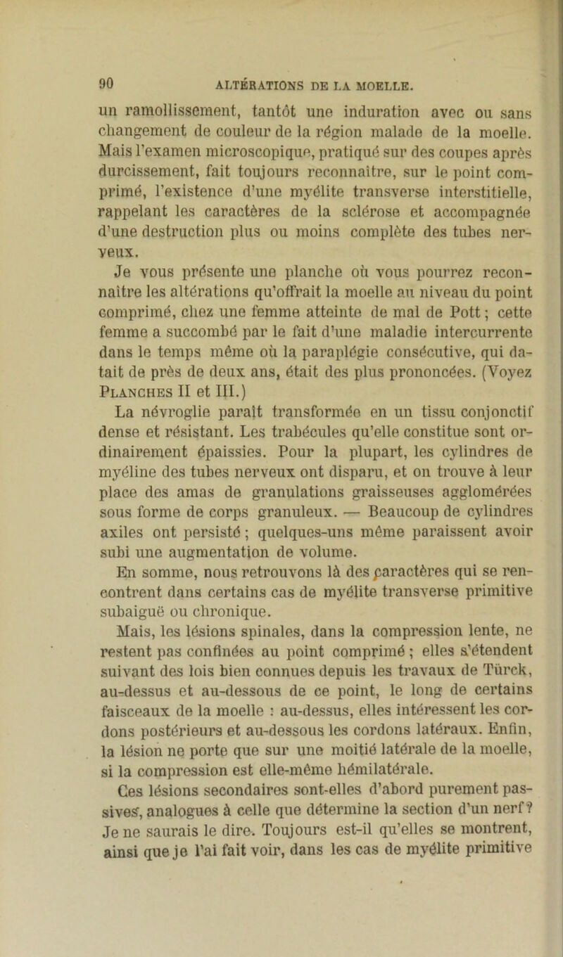 un ramollissement, tantôt une induration avec ou sans changement de couleur de la région malade de la moelle. Mais l’examen microscopique, pratiqué sur des coupes après durcissement, fait toujours reconnaître, sur le point com- primé, l’existence d’une myélite transverse interstitielle, rappelant les caractères de la sclérose et accompagnée d’une destruction plus ou moins complète des tubes ner- veux. Je vous présente une planche où vous pourrez recon- naître les altérations qu’offrait la moelle au niveau du point comprimé, chez une femme atteinte de mal de Pott ; cette femme a succombé par le fait d’une maladie intercurrente dans le temps même où la paraplégie consécutive, qui da- tait de près de deux ans, était des plus prononcées. (Voyez Planches II et III.) La névroglie paraît transformée en un tissu conjonctif dense et résistant. Les trabécules qu’elle constitue sont or- dinairement épaissies. Pour la plupart, les cylindres de myéline des tubes nerveux ont disparu, et on trouve à leur place des amas de granulations graisseuses agglomérées sous forme de corps granuleux. — Beaucoup de cylindres axiles ont persisté ; quelques-uns même paraissent avoir subi une augmentation de volume. En somme, nous retrouvons là des paractères qui se ren- contrent dans certains cas de myélite transverse primitive subaiguë ou chronique. Mais, les lésions spinales, dans la compression lente, ne restent pas confinées au point comprimé ; elles s’étendent suivant des lois bien connues depuis les travaux de Türck, au-dessus et au-dessous de ce point, le long de certains faisceaux de la moelle : au-dessus, elles intéressent les cor- dons postérieurs et au-dessous les cordons latéraux. Enfin, la lésion ne porte que sur une moitié latérale de la moelle, si la compression est elle-même hémilatérale. Ces lésions secondaires sont-elles d’abord purement pas- sives, analogues à celle que détermine la section d’un nerf*? Je ne saurais le dire. Toujours est-il qu’elles se montrent, ainsi que je l’ai fait voir, dans les cas de myélite primitive