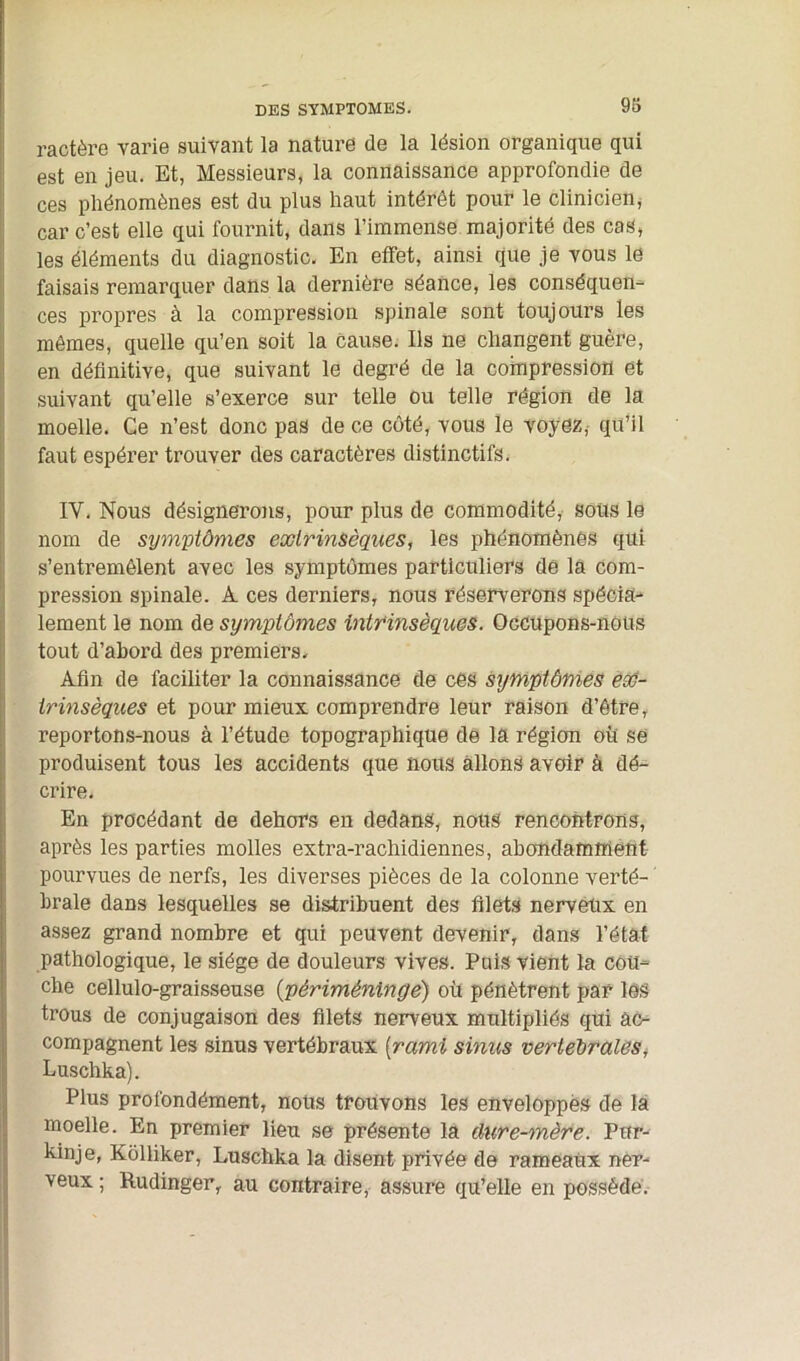 ractère varie suivant la nature de la lésion organique qui est en jeu. Et, Messieurs, la connaissance approfondie de ces phénomènes est du plus haut intérêt pour le clinicien, car c’est elle qui fournit, dans l’immense majorité des cas, les éléments du diagnostic. En effet, ainsi que je vous le faisais remarquer dans la dernière séance, les conséquen- ces propres à la compression spinale sont toujours les mêmes, quelle qu’en soit la cause. Ils ne changent guère, en définitive, que suivant le degré de la compression et suivant qu’elle s’exerce sur telle ou telle région de la moelle. Ce n’est donc pas de ce côté, vous le voyez, qu’il faut espérer trouver des caractères distinctifs. IY. Nous désignerons, pour plus de commodité, sous le nom de symptômes extrinsèques, les phénomènes qui s’entremêlent avec les symptômes particuliers de la com- pression spinale. A ces derniers, nous réserverons spécia- lement le nom de symptômes intrinsèques. Occupons-nous tout d’abord des premiers. Afin de faciliter la connaissance de ces symptômes ex- trinsèques et pour mieux comprendre leur raison d’être, reportons-nous à l’étude topographique de la région où se produisent tous les accidents que nous allons avoir à dé- crire. En procédant de dehors en dedans, nous rencontrons, après les parties molles extra-rachidiennes, abondamment pourvues de nerfs, les diverses pièces de la colonne verté- brale dans lesquelles se distribuent des filets nerveux en assez grand nombre et qui peuvent devenir, dans l’état pathologique, le siège de douleurs vives. Puis vient la cou- che cellulo-graisseuse (' pèrimèninge) où pénètrent par les trous de conjugaison des filets nerveux multipliés qui ac- compagnent les sinus vertébraux (rcimi sinus vertébrales, Luschka). Plus profondément, nous trouvons les enveloppés de la moelle. En premier lieu se présente la dure-mère. Pnr- kinje, Kôlliker, Luschka la disent privée de rameaux ner- veux ; Rudinger, au contraire, assure qu’elle en possède.