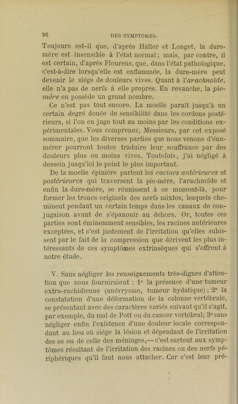 Toujours est-il que, d'après Haller et Longet, la dure- mère est insensible à l’état normal ; mais, par contre, il est certain, d’après Flourens, que, dans l’état pathologique, c’est-à-dire lorsqu’elle est enflammée, la dure-mère peut devenir le siège de douleurs vives. Quant à Y arachnoïde, elle n’a pas de nerfs à elle propres. En revanche, la pie- mère en possède un grand nombre. Ce n’est pas tout encore. La moelle parait jusqu’à un certain degré douée de sensibilité dans les cordons posté- rieurs, si l’on en juge tout au moins par les conditions ex- périmentales. Vous comprenez, Messieurs, par cet exposé sommaire, que les diverses parties que nous venons d’énu- mérer pourront toutes traduire leur souffrance par des douleurs plus ou moins vives. Toutefois, j’ai négligé à dessein jusqu’ici le point le plus important. De la moelle épinière partent les racines antérieures et postérieures qui traversent la pie-mère, l’arachnoïde et enfin la dure-mère, se réunissent à ce moment-là, pour former les troncs originels des nerfs mixtes, lesquels che- minent pendant un certain temps dans les canaux de con- jugaison avant de s’épanouir au dehors. Or, toutes ces parties sont éminemment sensibles, les racines antérieures exceptées, et c’est justement de l’irritation qu’elles subis- sent par le fait de la compression que dérivent les plus in- téressants de ces symptômes extrinsèques qui s’offrent à notre étude. Y. Sans négliger les renseignements très-dignes d’atten- tion que nous fourniraient : 1° la présence d’une tumeur extra-rachidienne (anévrysme, tumeur hydatique) ; 2° la constatation d’une déformation de la colonne vertébrale, se présentant avec des caractères variés suivant qu’il s’agit, par exemple, du mal de Pott ou du cancer vertébral; 3° sans négliger enfin l’existence d’une douleur locale correspon- dant au lieu où siège la lésion et dépendant de l’irritation des os ou de celle des méninges,— c’est surtout aux symp- tômes résultant de l’irritation des racines ou des nerfs pé- riphériques qu’il faut nous attacher. Car c’est leur pré-