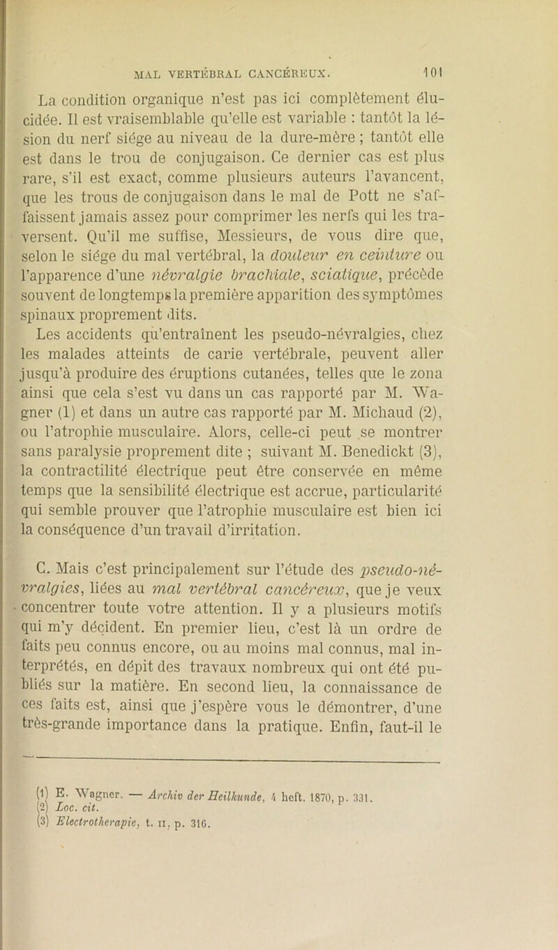 La condition organique n’est pas ici complètement élu- cidée. Il est vraisemblable qu’elle est variable : tantôt la lé- sion du nerf siège au niveau de la dure-mère ; tantôt elle est dans le trou de conjugaison. Ce dernier cas est plus rare, s’il est exact, comme plusieurs auteurs l’avancent, que les trous de conjugaison dans le mal de Pott ne s’af- faissent jamais assez pour comprimer les nerfs qui les tra- versent. Qu'il me suffise, Messieurs, de vous dire que, selon le siège du mal vertébral, la douleur en ceinture ou l’apparence d’une névralgie brachiale, sciatique, précède souvent de longtemps la première apparition des symptômes spinaux proprement dits. Les accidents qu’entraînent les pseudo-névralgies, chez les malades atteints de carie vertébrale, peuvent aller jusqu’à produire des éruptions cutanées, telles que le zona ainsi que cela s’est vu dans un cas rapporté par M. Wa- gner (1) et dans un autre cas rapporté par M. Michaud (2), ou l’atrophie musculaire. Alors, celle-ci peut se montrer sans paralysie proprement dite ; suivant M. Benedickt (3), la contractilité électrique peut être conservée en même temps que la sensibilité électrique est accrue, particularité qui semble prouver que l’atrophie musculaire est bien ici la conséquence d’un travail d’irritation. C. Mais c’est principalement sur l’étude des pseudo-né- vralgies, liées au mal vertébral cancéreux, que je veux concentrer toute votre attention. Il y a plusieurs motifs qui m’y décident. En premier lieu, c’est là un ordre de laits peu connus encore, ou au moins mal connus, mal in- terprétés, en dépit des travaux nombreux qui ont été pu- bliés sur la matière. En second lieu, la connaissance de ces faits est, ainsi que j’espère vous le démontrer, d’une très-grande importance dans la pratique. Enfin, faut-il le (1) E. Wagner. — Archiv der Beilkunde, h heft. 1870, p. 331. (2) Loc. cit. ^ (3) Electrotherapie, t. n, p. 310.