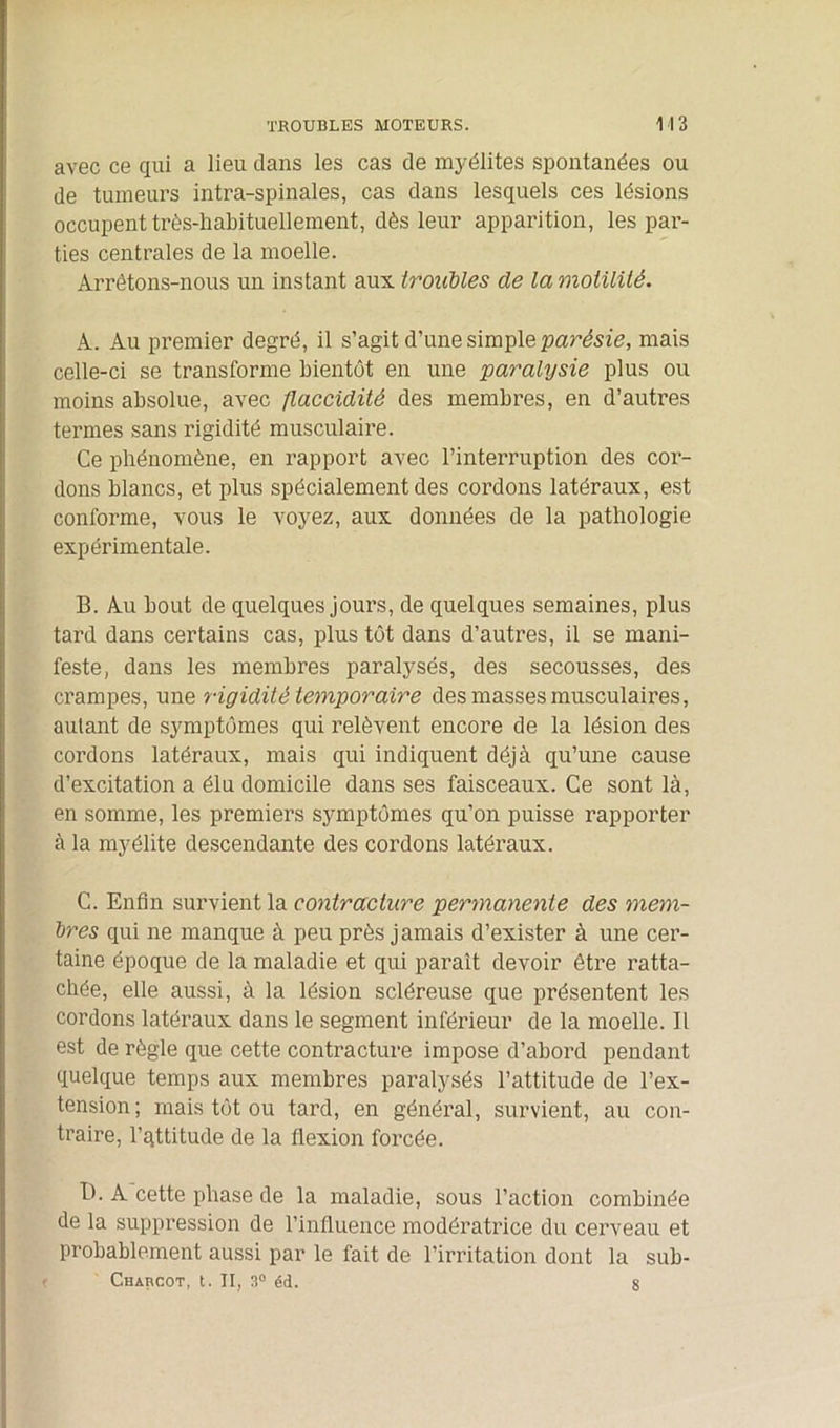 avec ce qui a lieu dans les cas de myélites spontanées ou de tumeurs intra-spinales, cas dans lesquels ces lésions occupent très-habituellement, dès leur apparition, les par- ties centrales de la moelle. Arrêtons-nous un instant aux troubles de la motilité. A. Au premier degré, il s’agit d’une simple partie, mais celle-ci se transforme bientôt en une paralysie plus ou moins absolue, avec flaccidité des membres, en d’autres termes sans rigidité musculaire. Ce phénomène, en rapport avec l’interruption des cor- dons blancs, et plus spécialement des cordons latéraux, est conforme, vous le voyez, aux données de la pathologie expérimentale. B. Au bout de quelques jours, de quelques semaines, plus tard dans certains cas, plus tôt dans d’autres, il se mani- feste, dans les membres paralysés, des secousses, des crampes, une rigidité temporaire des masses musculaires, autant de symptômes qui relèvent encore de la lésion des cordons latéraux, mais qui indiquent déjà qu’une cause d’excitation a élu domicile dans ses faisceaux. Ce sont là, en somme, les premiers symptômes qu’on puisse rapporter à la myélite descendante des cordons latéraux. C. Enfin survient la contracture permanente des mem- bres qui ne manque à peu près jamais d’exister à une cer- taine époque de la maladie et qui paraît devoir être ratta- chée, elle aussi, à la lésion scléreuse que présentent les cordons latéraux dans le segment inférieur de la moelle. Il est de règle que cette contracture impose d’abord pendant quelque temps aux membres paralysés l’attitude de l’ex- tension; mais tôt ou tard, en général, survient, au con- traire, l’qttitude de la flexion forcée. B. A cette phase de la maladie, sous l’action combinée de la suppression de l’influence modératrice du cerveau et probablement aussi par le fait de l’irritation dont la sub- Charcot, t. II, 3° éd. 8