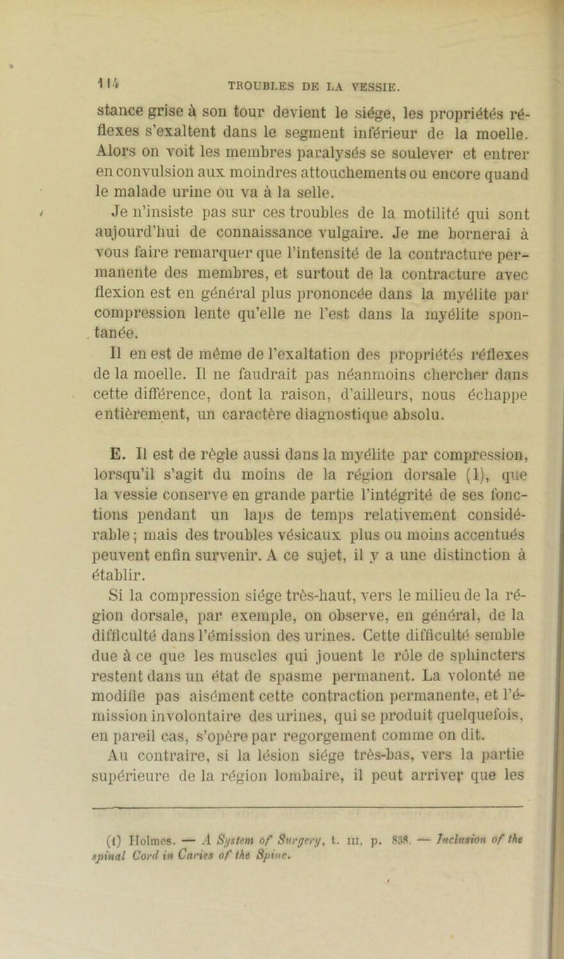 stance grise à son tour devient le siège, les propriétés ré- flexes s'exaltent dans le segment inférieur de la moelle. Alors on voit les membres paralysés se soulever et entrer en convulsion aux moindres attouchements ou encore quand le malade urine ou va à la selle. Je n’insiste pas sur ces troubles de la motilité qui sont aujourd’hui de connaissance vulgaire. Je me bornerai à vous faire remarquer que l’intensité de la contracture per- manente des membres, et surtout de la contracture avec flexion est en général plus prononcée dans la myélite par compression lente qu’elle ne l’est dans la myélite spon- tanée. Il en est de même de l’exaltation des propriétés réflexes de la moelle. Il ne faudrait pas néanmoins chercher dans cette différence, dont la raison, d’ailleurs, nous échappe entièrement, un caractère diagnostique absolu. E. 11 est de règle aussi dans la myélite par compression, lorsqu’il s’agit du moins de la région dorsale (1), que la vessie conserve en grande partie l’intégrité de ses fonc- tions pendant un laps de temps relativement considé- rable ; mais des troubles vésicaux plus ou moins accentués peuvent enfin survenir. A ce sujet, il y a une distinction à établir. Si la compression siège très-haut, vers le milieu de la ré- gion dorsale, par exemple, on observe, en général, de la difficulté dans l’émission des urines. Cette difficulté semble due à ce que les muscles qui jouent le rôle de sphincters restent dans un état de spasme permanent. La volonté ne modifie pas aisément cette contraction permanente, et l’é- mission involontaire des urines, qui se produit quelquefois, en pareil cas, s’opère par regorgement comme on dit. Au contraire, si la lésion siège très-bas, vers la partie supérieure de la région lombaire, il peut arriver que les (l) Holmes. — .4 System of Sv.rgcry, t. m, p. 838. — Inclusion of the spinal Cord in Caries of the Spute.