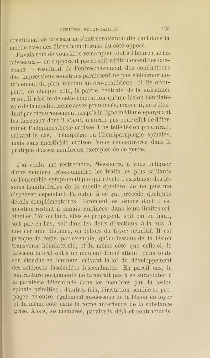 constituent ce faisceau ne s’entrecroisant nulle part dans la moelle avec des fibres homologues du côté opposé. J’avais soin de vous faire remarquer tout à l’heure que les faisceaux— en supposant que ce soit véritablement des fais- ceaux — résultant de l’entrecroisement des conducteurs des impressions sensitives paraissent ne pas s’éloigner no- tablement du plan médian antéro-postérieur, où ils occu- pent, de chaque côté, la partie centrale de la substance grise. Il résulte de cette disposition qu’une lésion hémilaté- rale de la moelle, même assez prononcée, mais qui, ne s’éten- dant pas rigoureusement jusqu’à la ligne médiane,épargnant les faisceaux dont il s’agit, n’aurait pas pour effet de déter- miner l’hémianesthésie croisée. Une telle lésion produirait, suivant le cas, l’hémiplégie ou l’hémiparaplégie spinales, mais sans anesthésie croisée. Vous rencontrerez dans la pratique d’assez nombreux exemples de ce genre. J’ai voulu me restreindre, Messieurs, à vous indiquer d’une manière très-sommaire les traits les plus saillants de l’ensemble symptomatique qui révèle l’existence des lé- sions hémilatérales de la moelle épinière. Je ne puis me dispenser cependant d’ajouter à ce qui précédé quelques détails complémentaires. Rarement les lésions dont il est question restent à jamais confinées dans leurs limites ori- ginelles. Tôt ou tard, elles se propagent, soit par en haut, soit par en bas, soit dans les deux directions à la fois, à une certaine distance, en dehors du foyer primitif. Il est presque de règle, par exemple, qu’au-dessous de la lésion transverse hémilatérale, et du même côté que celle-ci, le faisceau latéral soit à un moment donné atteint dans toute son étendue en hauteur, suivant la loi du développement des scléroses fasciculées descendantes. En pareil cas, la contracture permanente ne tarderait pas à se surajouter à la paralysie déterminée dans les membres par la lésion spinale primitive; d’autres fois, l’irritation semble se pro- pager, en outre, également au-dessous de la lésion en foyer et du même côté dans la corne antérieure de la substance grise. Alors, les membres, paralysés déjà et contracturés,