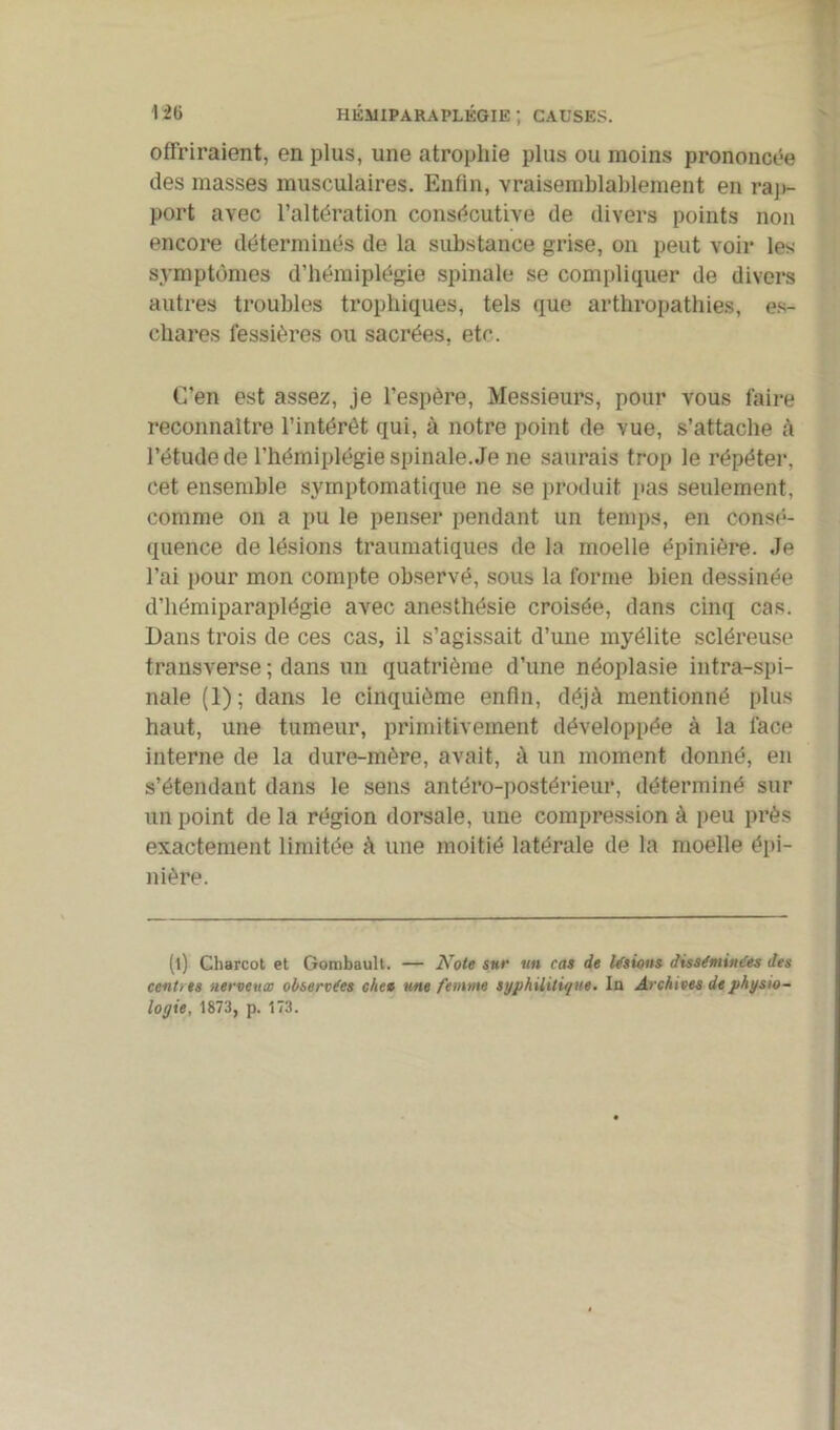 offriraient, en plus, une atrophie plus ou moins prononcée des masses musculaires. Enfin, vraisemblablement en rap- port avec l’altération consécutive de divers points non encore déterminés de la substance grise, on peut voir les symptômes d’hémiplégie spinale se compliquer de divers autres troubles trophiques, tels que arthropathies, es- chares fessières ou sacrées, etc. C’en est assez, je l’espère, Messieurs, pour vous faire reconnaître l’intérét qui, à notre point de vue, s’attache à l’étude de l’hémiplégie spinale. Je ne saurais trop le répéter, cet ensemble symptomatique ne se produit pas seulement, comme on a pu le penser pendant un temps, en consé- quence de lésions traumatiques de la moelle épinière. Je l’ai pour mon compte observé, sous la forme bien dessinée d’hémiparaplégie avec anesthésie croisée, dans cinq cas. Dans trois de ces cas, il s’agissait d’une myélite scléreuse transverse ; dans un quatrième d’une néoplasie intra-spi- nale (1); dans le cinquième enfin, déjà mentionné plus haut, une tumeur, primitivement développée à la face interne de la dure-mère, avait, à un moment donné, en s’étendant dans le sens antéro-postérieur, déterminé sur un point delà région dorsale, une compression à peu près exactement limitée à une moitié latérale de la moelle épi- nière. (l) Charcot et Gombault. — Note sur un cas de Usions disséminées des centres nerveux observées cite» une femme syphilitique. In Archives de physio- logie, 1873, p. 173.