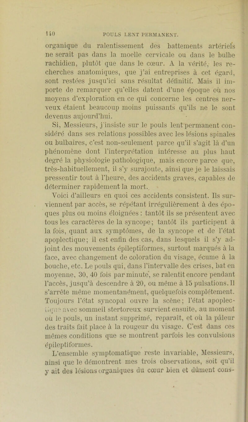 POULS LENT PERMANENT. I 40 organique du ralentissement des battements artériels ne serait pas dans la moelle cervicale ou dans le bulbe rachidien, plutôt que dans le cœur. A la vérité, les re- cherches anatomiques, que j’ai entreprises à cet égard, sont restées jusqu’ici sans résultat définitif. Mais il im- porte de remarquer qu’elles datent d’une époque où nos moyens d’exploration en ce qui concerne les centres ner- veux étaient beaucoup moins puissants qu’ils ne le sont devenus aujourd’hui. Si, Messieurs, j'insiste sur le pouls lent permanent con- sidéré dans ses relations possibles avec les lésions spinales ou bulbaires, c’est non-seulement parce qu’il s’agit là d’un phénomène dont l’interprétation intéresse au plus haut degré la physiologie pathologique, mais encore parce que, très-habituellement, il s’y surajoute, ainsi que je le laissais pressentir tout à l’heure, des accidents graves, capables de déterminer rapidement la mort. Voici d’ailleurs en quoi ces accidents consistent. Ils sur- viennent par accès, se répétant irrégulièrement à des épo- ques plus ou moins éloignées : tantôt ils se présentent avec tous les caractères de la syncope; tantôt ils participent à la fois, quant aux symptômes, de la syncope et de l’état apoplectique; il est enfin des cas, dans lesquels il s’y ad- joint des mouvements épileptiformes, surtout marqués à la face, avec changement de coloration du visage, écume à la bouche, etc. Le pouls qui, dans l’intervalle des crises, bat en moyenne, 30, 40 fois par minute, se ralentit encore pendant l’accès, jusqu’à descendre à 20, ou môme à 15 pulsations. Il s’arrête même momentanément, quelquefois complètement. Toujours l’état syncopal ouvre la scène; l’état apoplec- tique avec sommeil stertoi’eux survient ensuite, au moment où le pouls, un instant supprimé, reparaît, et où la pâleur des traits l'ait place à la rougeur du visage. C’est dans ces mêmes conditions que se montrent parfois les convulsions épileptiformes. L’ensemble symptomatique reste invariable, Messieurs, ainsi que le démontrent mes trois observations, soit qu’il y ait des lésions organiques du cœur bien et dûment cons-