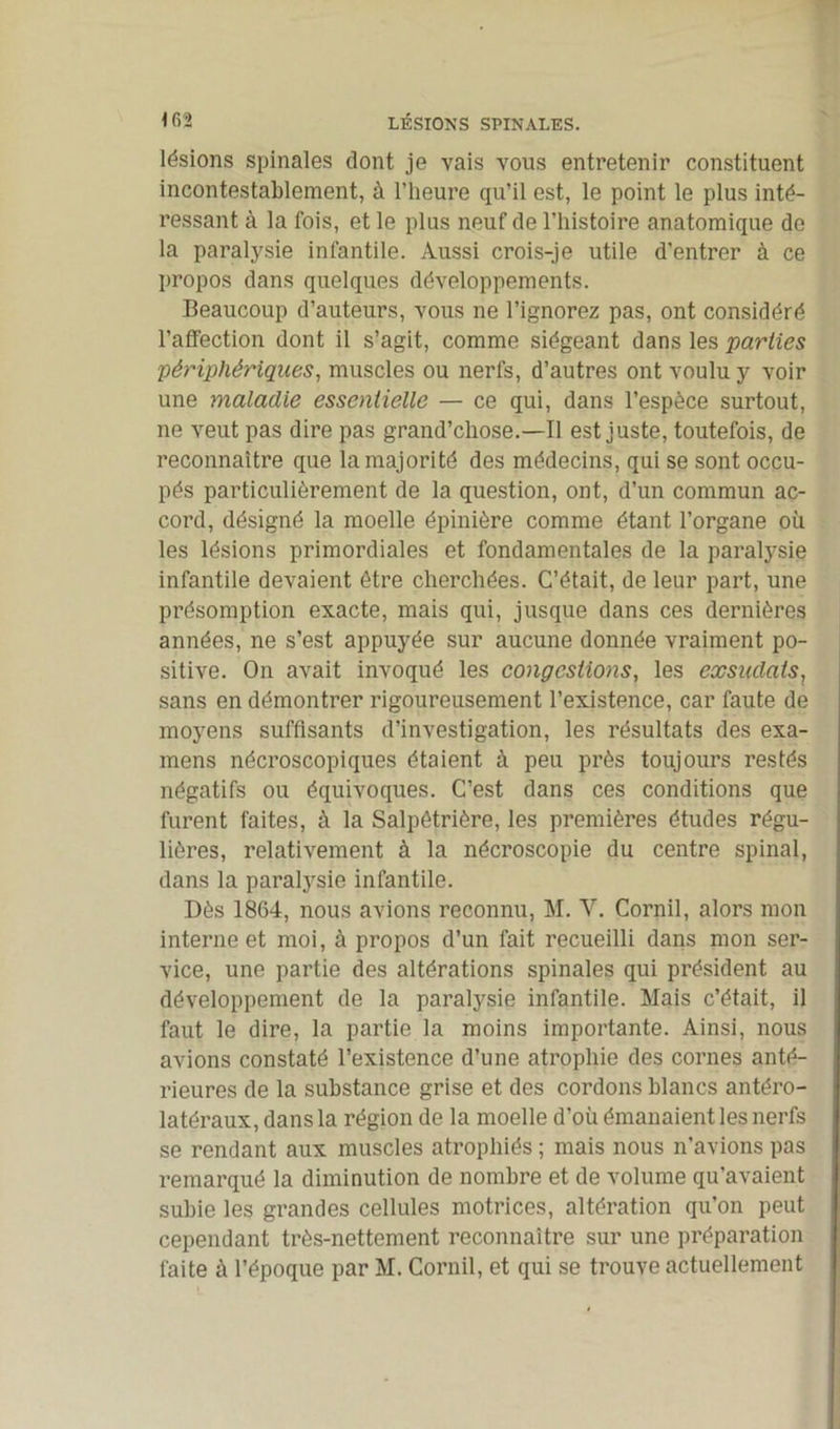 lésions spinales dont je vais vous entretenir constituent incontestablement, à l’heure qu’il est, le point le plus inté- ressant à la fois, et le plus neuf de l’histoire anatomique de la paralysie infantile. Aussi crois-je utile d’entrer à ce propos dans quelques développements. Beaucoup d’auteurs, vous ne l’ignorez pas, ont considéré l'affection dont il s’agit, comme siégeant dans les parties périphériques, muscles ou nerfs, d’autres ont voulu y voir une maladie essentielle — ce qui, dans l’espèce surtout, ne veut pas dire pas grand’chose.—Il est juste, toutefois, de reconnaître que la majorité des médecins, qui se sont occu- pés particulièrement de la question, ont, d’un commun ac- cord, désigné la moelle épinière comme étant l’organe où les lésions primordiales et fondamentales de la paralysie infantile devaient être cherchées. C’était, de leur part, une présomption exacte, mais qui, jusque dans ces dernières années, ne s’est appuyée sur aucune donnée vraiment po- sitive. On avait invoqué les congestions, les exsudais, sans en démontrer rigoureusement l’existence, car faute de moyens suffisants d’investigation, les résultats des exa- mens nécroscopiques étaient à peu près toujours restés négatifs ou équivoques. C’est dans ces conditions que furent faites, à la Salpêtrière, les premières études régu- lières, relativement à la nécroscopie du centre spinal, dans la paralysie infantile. Dès 1864, nous avions reconnu, M. Y. Cornil, alors mon interne et moi, à propos d’un fait recueilli dans mon ser- vice, une partie des altérations spinales qui président au développement de la paralysie infantile. Mais c’était, il faut le dire, la partie la moins importante. Ainsi, nous avions constaté l’existence d’une atrophie des cornes anté- rieures de la substance grise et des cordons blancs antéro- latéraux, dans la région de la moelle d’où émanaient les nerfs se rendant aux muscles atrophiés ; mais nous n’avions pas remarqué la diminution de nombre et de volume qu’avaient subie les grandes cellules motrices, altération qu’on peut cependant très-nettement reconnaître sur une préparation faite à l’époque par M. Cornil, et qui se trouve actuellement