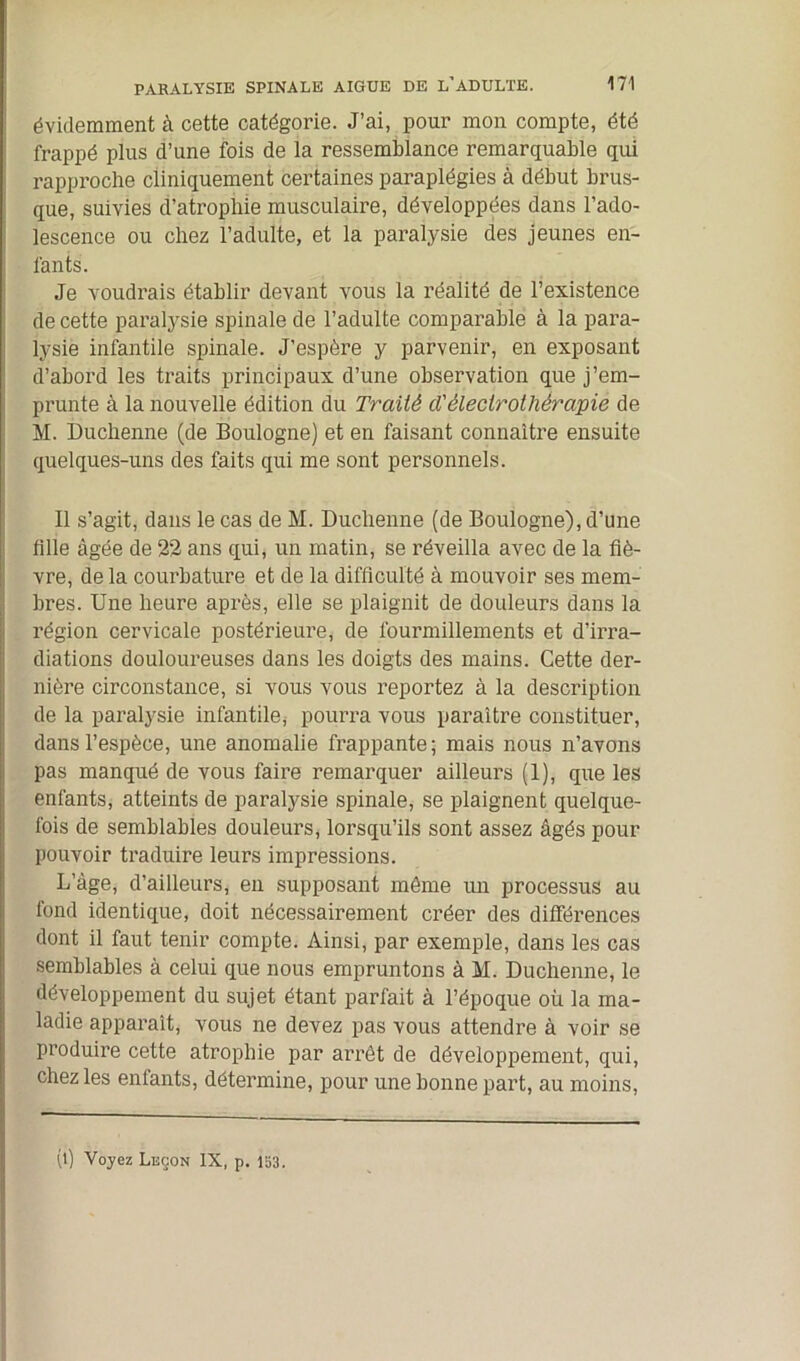 évidemment à cette catégorie. J’ai, pour mon compte, été frappé plus d’une fois de la ressemblance remarquable qui rapproche cliniquement certaines paraplégies à début brus- que, suivies d’atrophie musculaire, développées dans l’ado- lescence ou chez l’adulte, et la paralysie des jeunes en- fants. Je voudrais établir devant vous la réalité de l’existence de cette paralysie spinale de l’adulte comparable à la para- lysie infantile spinale. J’espère y parvenir, en exposant d’abord les traits principaux d’une observation que j’em- prunte à la nouvelle édition du Traité cl'électrothérapie de M. Duchenne (de Boulogne) et en faisant connaître ensuite quelques-uns des faits qui me sont personnels. Il s’agit, dans le cas de M. Duchenne (de Boulogne), d’une tille âgée de 22 ans qui, un matin, se réveilla avec de la fiè- vre, delà courbature et de la difficulté à mouvoir ses mem- bres. Une heure après, elle se plaignit de douleurs dans la région cervicale postérieure, de fourmillements et d’irra- diations douloureuses dans les doigts des mains. Cette der- nière circonstance, si vous vous reportez à la description de la paralysie infantile^ pourra vous paraître constituer, dans l’espèce, une anomalie frappante; mais nous n’avons pas manqué de vous faire remarquer ailleurs (1), que les enfants, atteints de paralysie spinale, se plaignent quelque- fois de semblables douleurs, lorsqu’ils sont assez âgés pour pouvoir traduire leurs impressions. L’âge, d’ailleurs, en supposant même un processus au fond identique, doit nécessairement créer des différences dont il faut tenir compte. Ainsi, par exemple, dans les cas semblables à celui que nous empruntons à M. Duchenne, le développement du sujet étant parfait à l’époque où la ma- ladie apparaît, vous ne devez pas vous attendre à voir se produire cette atrophie par arrêt de développement, qui, chez les enfants, détermine, pour une bonne part, au moins, (l) Voyez Leçon IX, p. 153.