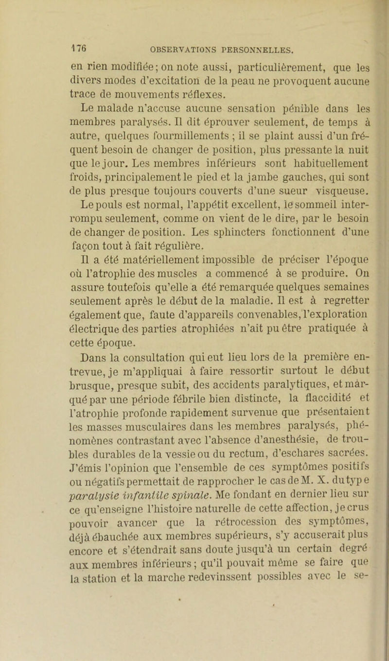 en rien modifiée; on note aussi, particulièrement, que les divers modes d’excitation de la peau ne provoquent aucune trace de mouvements réflexes. Le malade n’accuse aucune sensation pénible dans les membres paralysés. Il dit éprouver seulement, de temps à autre, quelques fourmillements ; il se plaint aussi d’un fré- quent besoin de changer de position, plus pressante la nuit que le jour. Les membres inférieurs sont habituellement froids, principalement le pied et la jambe gauches, qui sont de plus presque toujours couverts d’une sueur visqueuse. Le pouls est normal, l’appétit excellent, le sommeil inter- rompu seulement, comme on vient de le dire, par le besoin de changer de position. Les sphincters fonctionnent d’une façon tout à fait régulière. Il a été matériellement impossible de préciser l’époque où l’atrophie des muscles a commencé à se produire. On assure toutefois qu’elle a été remarquée quelques semaines seulement après le début de la maladie. Il est à regretter également que, faute d’appareils convenables, l’exploration électrique des parties atrophiées n’ait pu être pratiquée à cette époque. Dans la consultation qui eut lieu lors de la première en- trevue, je m’appliquai à faire ressortir surtout le début brusque, presque subit, des accidents paralytiques, et mar- qué par une période fébrile bien distincte, la flaccidité et l’atrophie profonde rapidement survenue que présentaient les masses musculaires dans les membres paralysés, phé- nomènes contrastant avec l’absence d’anesthésie, de trou- bles durables de la vessie ou du rectum, d’eschares sacrées. J’émis l’opinion que l’ensemble de ces symptômes positifs ou négatifs permettait de rapprocher le cas de M. X. dutype paralysie infantile spinale. Me fondant en dernier lieu sur ce qu’enseigne l’histoire naturelle de cette affection, je crus pouvoir avancer que la rétrocession des symptômes, déjà ébauchée aux membres supérieurs, s’y accuserait plus encore et s’étendrait sans doute jusqu’à un certain degré aux membres inférieurs ; qu’il pouvait même se faire que la station et la marche redevinssent possibles avec le se-