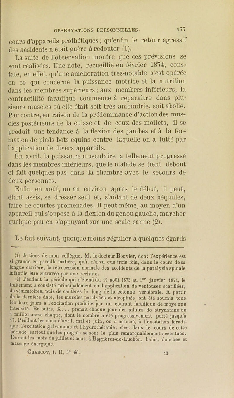 cours d’appareils prothétiques ; qu’enfln le retour agressif des accidents n’était guère à redouter (1). La suite de l’observation montre que ces prévisions se sont réalisées. Une note, recueillie en février 1874, cons- tate, en effet, qu’une amélioration très-notable s’est opérée en ce qui concerne la puissance motrice et la nutrition dans les membres supérieurs ; aux membres inférieurs, la contractilité faradique commence à reparaître dans plu- sieurs muscles où elle était soit très-amoindrie, soit abolie. Par contre, en raison de la prédominance d’action des mus- cles postérieurs de la cuisse et de ceux des mollets, il se produit une tendance à Inflexion des jambes et à la for- mation de pieds bots équins contre laquelle on a lutté par l’application de divers appareils. En avril, la puissance musculaire a tellement progressé dans les membres inférieurs, que le malade se tient debout et fait quelques pas dans la chambre avec le secours de deux personnes. Enfin, en août, un an environ après le début, il peut, étant assis, se dresser seul et, s’aidant de deux béquilles, faire de courtes promenades. 11 peut même, au moyen d’un appareil qui s’oppose à la flexion du genou gauche, marcher quelque peu en s’appuyant sur une seule canne (2). Le fait suivant, quoique moins régulier à quelques égards vO Je tiens de mon collègue, M. le docteur Bouvier, dont l’expérience est si grande en pareille matière, qu’il n’a vu que trois fois, dans le cours de sa longue carrière, la rétrocession normale des accidents de la paralysie spinale infantile être entravée par une rechute. (2) Pendant la période qui s’étend du 19 août 1873 au lor janvier 1874, le traitement a consisté principalement en l’application de ventouses scarifiées, de vésicatoires, puis de cautères le long de la colonne vertébrale. A partir de la dernière date, les muscles paralysés et atrophiés ont été soumis tous les deux jours à l’excitation produite par un courant faradique de moyenne intensité. En outre, X... prenait chaque jour des pilules de strychnine de 1 milligramme chaque, dont le nombre a été progressivement porté jusqu’à 15. Pendant les mois d’avril, mai et juin, on a associé, à l'excitation faradi- que, 1 excitation galvanique et l’hydrothérapie ; c’est dans le cours de cette période surtout que les progrès se sont le plus remarquablement accentués. Durant les mois de juillet et août, à Bagnères-de-Luchon, bains, duuches et massage énergique. CHxncOT, t. II, 3° éd. 12