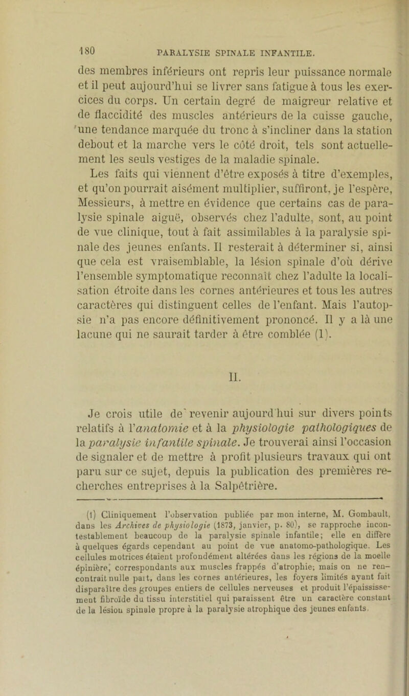 PARALYSIE SPINALE INFANTILE. îles membres inférieurs ont repris leur puissance normale et il peut aujourd’hui se livrer sans fatigue à tous les exer- cices du corps. Un certain degré de maigreur relative et de flaccidité des muscles antérieurs de la cuisse gauche, une tendance marquée du tronc à s’incliner dans la station debout et la marche vers le côté droit, tels sont actuelle- ment les seuls vestiges de la maladie spinale. Les faits qui viennent d’être exposés à titre d’exemples, et qu’on pourrait aisément multiplier, suffiront, je l’espère, Messieurs, à mettre en évidence que certains cas de para- lysie spinale aiguë, observés chez l’adulte, sont, au point de vue clinique, tout à fait assimilables à la paralysie spi- nale des jeunes enfants. Il resterait à déterminer si, ainsi que cela est vraisemblable, la lésion spinale d’où dérive l’ensemble symptomatique reconnaît chez l’adulte la locali- sation étroite dans les cornes antérieures et tous les autres caractères qui distinguent celles de l’enfant. Mais l’autop- sie n’a pas encore définitivement prononcé. Il y a là une lacune qui ne saurait tarder à être comblée (1). 11. Je crois utile de'revenir aujourd'hui sur divers points relatifs à l'anatomie et à la physiologie pathologiques de la paralysie infantile spinale. Je trouverai ainsi l’occasion de signaler et de mettre à profit plusieurs travaux qui ont paru sur ce sujet, depuis la publication des premières re- cherches entreprises à la Salpêtrière. (l) Cliniquement l’observation publiée par mon interne, M. Gombault, dans les Archives de physiologie (1873, janvier, p. 80), se rapproche incon- testablement beaucoup de la paralysie spinale infantile; elle en diffère à quelques égards cependant au point de vue anatomo-pathologique. Les cellules motrices étaient profondément altérées dans les régions de la moelle épinièrej correspondants aux muscles frappés d’atrophie; mais on ne ren- contrait nulle paît, dans les cornes antérieures, les foyers limités ayant fait disparaître des groupes entiers de cellules nerveuses et produit l’épaississe- ment Cbroïde du tissu interstitiel qui paraissent être un caractère constant de la lésiou spinale propre à la paralysie atrophique des jeunes enfants.