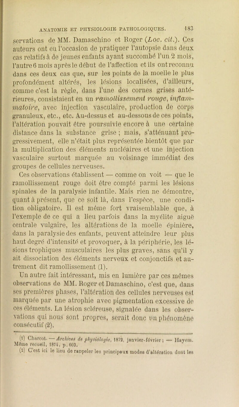 servations de MM. Damaschino et Roger (Loc. cit.). Ces auteurs ont eu l’occasion de pratiquer l’autopsie dans deux cas relatifs à de jeunes enfants ayant succombé l’un 2 mois, l’autre 6 mois après le début de l’affection et ils ont reconnu dans ces deux cas que, sur les points de la moelle le plus profondément altérés, les lésions localisées, d’ailleurs, comme c’est la règle, dans l’une des cornes grises anté- rieures, consistaient en un ramollissement rouge, inflam- matoire, avec injection vasculaire, production de corps granuleux, etc., etc. Au-dessus et au-dessous de ces points, l’altération pouvait être poursuivie encore à une certaine distance dans la substance grise ; mais, s’atténuant pro- gressivement, elle n’était plus représentée bientôt que par la multiplication des éléments nucléaires et une injection vasculaire surtout marquée au voisinage immédiat des groupes de cellules nerveuses. Ces observations établissent — comme on voit — que le ramollissement rouge doit être compté parmi les lésions spinales de la paralysie infantile. Mais rien ne démontre, quant à présent, que ce soit là, dans l’espèce, une condi- tion obligatoire. Il est même fort vraisemblable que, à l’exemple de ce qui a lieu parfois dans la myélite aiguë centrale vulgaire, les altérations de la moelle épinière, dans la paralysie des enfants, peuvent atteindre leur plus haut degré d’intensité et provoquer, à la périphérie, les lé- sions trophiques musculaires les plus graves, sans qu’il y ait dissociation des éléments nerveux et conjonctifs et au- trement dit ramollissement (1). Un autre fait intéressant, mis en lumière par ces mêmes observations de MM. Roger et Damaschino, c’est que, dans ses premières phases, l’altération des cellules nerveuses est marquée par une atrophie avec pigmentation excessive de ces éléments. La lésion scléreuse, signalée dans les obser- vations qui nous sont propres, serait donc un phénomène consécutif (2). (l) Charcot. Archive# de physiologie, 1872, janvier-février; — Hayëm. Môme recueil, 1874, p.603. (<j) G est ici le lieu de rappeler les principaux modes d’altération dont les