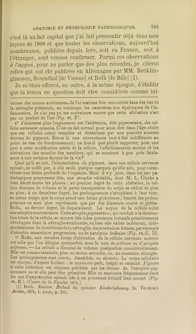 c'est là un fait capital que j’ai fait pressentir déjà dans mes leçons de 1868 et que toutes les observations, aujourd’hui nombreuses, publiées depuis lors, soit en France, soit à l’étranger, sont venues confirmer. Parmi ces observations à l'appui, pour ne parler que des plus récentes, je citerai celles qui ont été publiées en Allemagne par MM. Recklin- ghausen, Rosentlial (de Vienne) et Roth (de Bâle) (1). Je m’étais efforcé, en outre, à la môme époque, d’établir que la lésion en question doit être considérée comme ini- veuses des cornes antérieures. Je l’ai maintes fois rencontrée dans des cas où la névroglie présentait, au -voisinage, les caractères non équivoques de l’in- llammation. Je n’ai pas pu me convaincre encore que cette altération n’est pas un produit de l’art [Fig- 10, F). 4° J’insisterai plus longuement sur l’altération, dite pigmentaire, des cel- lules nerveuses spinales. C’est un fait normal pour ainsi dire dans l’âge sénile que ces cellules soient remplies et distendues par une quantité souvent énorme de pigment. Est-ce là une circonstance tout à fait indifférente au point de vue du fonctionnement ; ne faut-il pas plutôt rapporter, pour une part à cette modification sénile de la cellule, l’affaiblissement moteur et les altérations des muscles des membres, qui se montrent à peu près fatale- ment aune certaine époque de la vie? Quoi qu’il en soit, l’accumulation de pigment, dans une cellule nerveuse spinale, ne suffit pas, à elle seule, quelque marquée qu’elle soit, pour carac- tériser une lésion profonde de l’organite. Mais il s’y joint, dans les cas pa- thologiques proprement dits, une atrophie véritable, dont M. L. Clarke a bien décrit toutes les phases ; au premier degré de cette altération, la cel- lule diminue de volume et la partie transparente du corps se réduit de plus en plus; à un deuxième degré, les prolongements s’atrophient à leur tour, en même temps que le corps prend une forme globuleuse ; bientôt les prolon- gements ne sont plus représentés que par des filaments courts et grêles. Enfin, au dernier degré, ils disparaissent. Le noyau de la cellule subit une atrophie concomitante. Cette atrophie pigmentaire, qui conduit à la destruc- tion totale de la cellule, se montre liée à des processus irritatifs primitivement développés dans la névroglie avoisinante, ou bien elle existe isolément, indé- pendamment de toute lésion de la névroglie, dans certaines formes, par exemple d’atrophie musculaire progressive, ou de paralysie bulbaire [Fig. 10, C, D). 5° Enfin, une dernière forme d’altération de la cellule nerveuse motrice est celle que l’on désigne quelquefois sous le nom de scldrose ou à’ atrophie scléreuse. — La cellule a diminué de volume, quelquefois considérablement. Elle est comme ratatinée, plus ou moins arrondie, ou, au contraire, allongée. Les prolongements sont courts, desséchés, ou absents. Le corps cellulaire est opaque, d’aspect brillant ; le noyau est petit, inégal et ratatiné. J’ignore si cette altération est toujours précédée par les lésions de l’atrophie pig- mentaire ou si elle peut être primitive. Elle se rencontre fréquemment dans les cas d amyotrophie spinale liée à un processus irritatif bien accusé {Fig. 10, E.). [Cours de la Faculté, 1874.) (l) Roth. Anatom. Befand bei spinaler Kinderlahmung. In Virchom’s Archiv, 1873, t. lviii, p. 273.