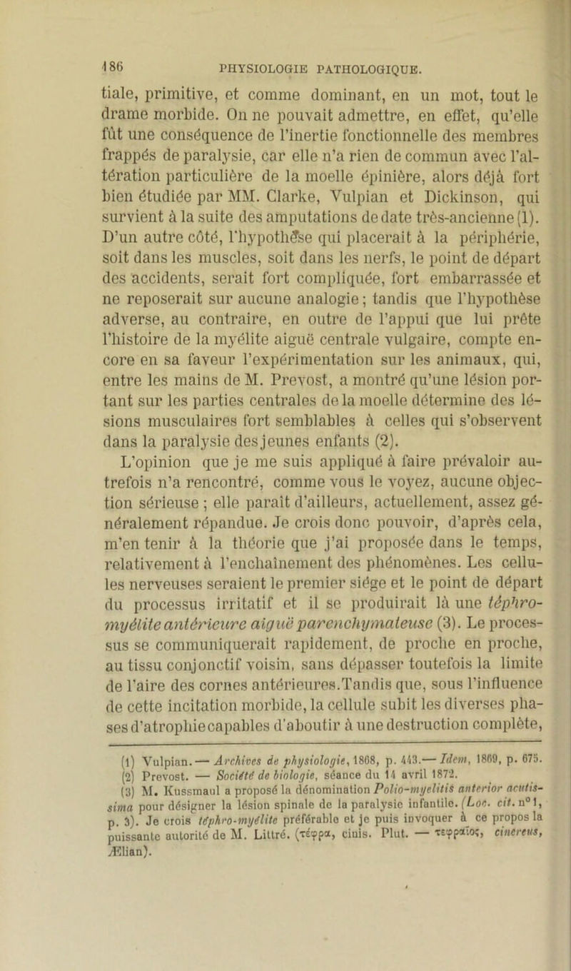 tiale, primitive, et comme dominant, en un mot, tout le drame morbide. On ne pouvait admettre, en effet, qu’elle fût une conséquence de l’inertie fonctionnelle des membres frappés de paralysie, car elle n’a rien de commun avec l’al- tération particulière de la moelle épinière, alors déjà fort bien étudiée par MM. Clarke, Vulpian et Dickinson, qui survient à la suite des amputations de date très-ancienne (1). D’un autre côté, l'hypothèse qui placerait à la périphérie, soit dans les muscles, soit dans les nerfs, le point de départ des accidents, serait fort compliquée, fort embarrassée et ne reposerait sur aucune analogie ; tandis que l’hypothèse adverse, au contraire, en outre de l’appui que lui prête l’histoire de la myélite aiguë centrale vulgaire, compte en- core en sa faveur l’expérimentation sur les animaux, qui, entre les mains de M. Prévost, a montré qu’une lésion por- tant sur les parties centrales de la moelle détermine des lé- sions musculaires fort semblables à celles qui s’observent dans la paralysie des jeunes enfants (2). L’opinion que je me suis appliqué à faire prévaloir au- trefois n’a rencontré, comme vous le voyez, aucune objec- tion sérieuse ; elle parait d’ailleurs, actuellement, assez gé- néralement répandue. Je crois donc pouvoir, d’après cela, m’en tenir à la théorie que j’ai proposée dans le temps, relativement à l’enchaînement des phénomènes. Les cellu- les nerveuses seraient le premier siège et le point de départ du processus irritatif et il se produirait là une têphro- myélite antérieure aigue parenchymateuse (3). Le proces- sus se communiquerait rapidement, de proche en proche, au tissu conjonctif voisin, sans dépasser toutefois la limite de l’aire des cornes antérieures.Tandis que, sous l’influence de cette incitation morbide, la cellule subit les diverses pha- ses d’atrophie capables d’aboutir à une destruction complète, (1) Vulpian.— Archives de physiologie., 1808, p. 443.— Idem, 1869, p. 675. (2) Prévost. — Société de biologie, séance du 14 avril 1872. (3) M. Kussmaul a proposé la dénomination PoUo-myelitis anterior âcittis- sima pour désigner la lésion spinale de la paralysie infantile. (Lot- cit. n°1, p. 3). Je crois Itphro-myélite préférable et je puis invoquer à ce propos la puissante autorité de M. Littré, (réfpa, cinis. Plut. — «■fpaio;, cinereus, Ælian).