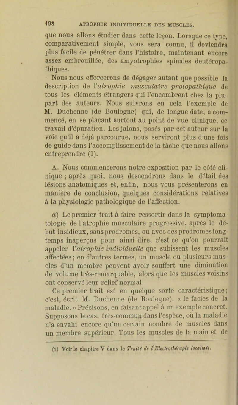 que nous allons étudier dans cette leçon. Lorsque ce type, comparativement simple, vous sera connu, il deviendra plus facile de pénétrer dans l’iiistoire, maintenant encore assez embrouillée, des amyotropliies spinales deutéropa- thiques. Nous nous efforcerons de dégager autant que possible la description de l'atrophie musculaire protopalhique de tous les éléments étrangers qui l’encombrent chez la plu- part des auteurs. Nous suivrons en cela l’exemple de M. Duchenne (de Boulogne) qui, de longue date, a com- mencé, en se plaçant surtout au point de vue clinique, ce travail d’épuration. Les jalons, posés par cet auteur sur la voie qu’il a déjà parcourue, nous serviront plus d’une fois de guide dans l’accomplissement de la tâche que nous allons entreprendre (1). A. Nous commencerons notre exposition par le côté cli- nique ; après quoi, nous descendrons dans le détail des lésions anatomiques et, enfin, nous vous présenterons en manière de conclusion, quelques considérations relatives à la physiologie pathologique de l’affection. a) Le premier trait à faire ressortir dans la symptoma- tologie de l’atrophie musculaire progressive, après le dé- but insidieux, sans prodromes, ou avec des prodromes long- temps inaperçus pour ainsi dire, c’est ce qu’on pourrait appeler l'atrophie individuelle que subissent les muscles affectées ; en d’autres termes, un muscle ou plusieurs mus- cles d’un membre peuvent avoir souffert une diminution de volume très-remarquable, alors que les muscles voisins ont conservé leur relief normal. Ce premier trait est en quelque sorte caractéristique ; c’est, écrit M. Duchenne (de Boulogne), « le faciès de la maladie. » Précisons, en faisant appel à un exemple concret. Supposons le cas, très-commun dans l’espèce, où la maladie n’a envahi encore qu’un certain nombre de muscles dans un membre supérieur. Tous les muscles de la main et de (l) Voirie chapitre V dans le Trait i de l'JSlectrothfrapie local net.