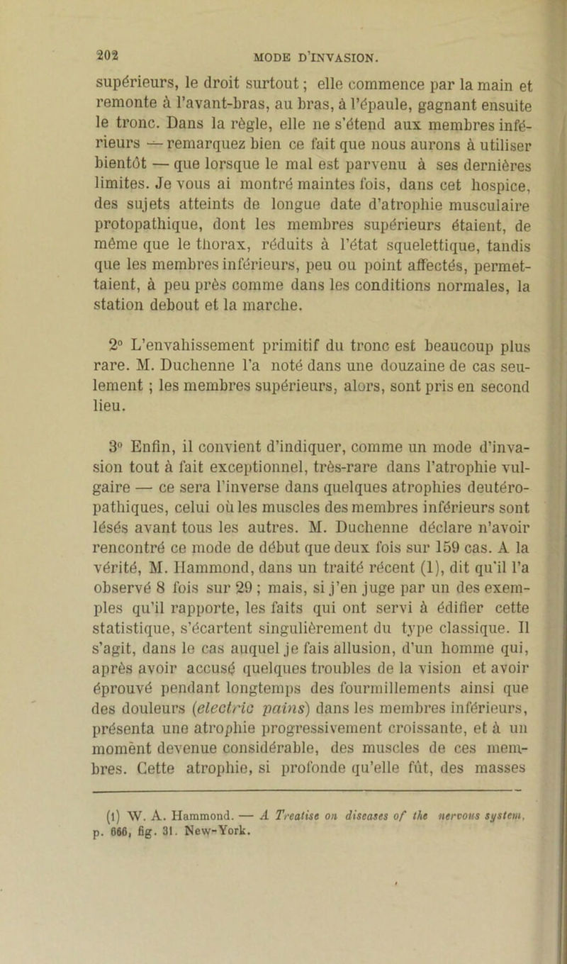 supérieurs, le droit surtout ; elle commence par la main et remonte à l’avant-bras, au bras, à l’épaule, gagnant ensuite le tronc. Dans la règle, elle ne s’étend aux membres infé- rieurs remarquez bien ce fait que nous aurons à utiliser bientôt — que lorsque le mal est parvenu à ses dernières limites. Je vous ai montré maintes ibis, dans cet hospice, des sujets atteints de longue date d’atrophie musculaire protopathique, dont les membres supérieurs étaient, de même que le thorax, réduits à l’état squelettique, tandis que les membres inférieurs, peu ou point affectés, permet- taient, à peu près comme dans les conditions normales, la station debout et la marche. 2° L’envahissement primitif du tronc est beaucoup plus rare. M. Duchenne l’a noté dans une douzaine de cas seu- lement ; les membres supérieurs, alors, sont pris en second lieu. 3° Enfin, il convient d’indiquer, comme un mode d’inva- sion tout à fait exceptionnel, très-rare dans l’atrophie vul- gaire — ce sera l’inverse dans quelques atrophies deutéro- pathiques, celui oüles muscles des membres inférieurs sont lésés avant tous les autres. M. Duchenne déclare n’avoir rencontré ce mode de début que deux ibis sur 159 cas. A la vérité, M. Hammond, dans un traité récent (1), dit qu’il l’a observé 8 fois sur 29 ; mais, si j’en juge par un des exem- ples qu’il rapporte, les faits qui ont servi à édifier cette statistique, s’écartent singulièrement du type classique. Il s’agit, dans le cas auquel je fais allusion, d’un homme qui, après avoir accusé quelques troubles de la vision et avoir éprouvé pendant longtemps des fourmillements ainsi que des douleurs (electric pains) dans les membres inférieurs, présenta une atrophie progressivement croissante, et à un momènt devenue considérable, des muscles de ces mem- bres. Cette atrophie, si profonde qu’elle fût, des masses (l) W. A. Hammond. — A Treatise on diseases of the neroons System, p. 666, fig. 31. New-York.