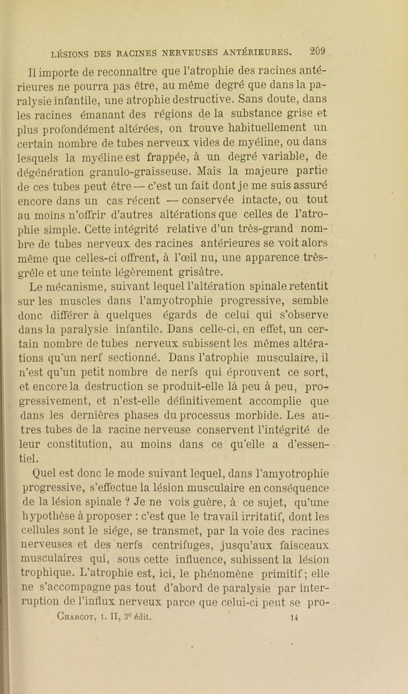 Il importe de reconnaître que l’atrophie des racines anté- rieures ne pourra pas être, au même degré que dans la pa- ralysie infantile, une atrophie destructive. Sans doute, dans les racines émanant des régions de la substance grise et plus profondément altérées, on trouve habituellement un certain nombre de tubes nerveux vides de myéline, ou dans lesquels la myéline est frappée, à un degré variable, de dégénération granulo-graisseuse. Mais la majeure partie de ces tubes peut être — c’est un fait dont je me suis assuré encore dans un cas récent — conservée intacte, ou tout au moins n’offrir d’autres altérations que celles de l’atro- phie simple. Cette intégrité relative d’un très-grand nom- bre de tubes nerveux des racines antérieures se voit alors même que celles-ci offrent, à l’œil nu, une apparence très- grêle et une teinte légèrement grisâtre. Le mécanisme, suivant lequel l’altération spinale retentit sur les muscles dans l’amyotrophie progressive, semble donc différer à quelques égards de celui qui s’observe dans la paralysie infantile. Dans celle-ci, en effet, un cer- tain nombre de tubes nerveux subissent les mêmes altéra- tions qu'un nerf sectionné. Dans l’atrophie musculaire, il n’est qu’un petit nombre de nerfs qui éprouvent ce sort, et encore la destruction se produit-elle là peu à peu, pro- gressivement, et n’est-elle définitivement accomplie que dans les dernières phases du processus morbide. Les au- tres tubes de la racine nerveuse conservent l’intégrité de leur constitution, au moins dans ce qu’elle a d’essen- tiel. Quel est donc le mode suivant lequel, dans l’amyotrophie progressive, s’effectue la lésion musculaire en conséquence de la lésion spinale ? Je ne vois guère, à ce sujet, qu’une hypothèse à proposer : c’est que le travail irritatif, dont les cellules sont le siège, se transmet, par la voie des racines nerveuses et des nerfs centrifuges, jusqu’aux faisceaux musculaires qui, sous cette influence, subissent la lésion trophique. L’atrophie est, ici, le phénomène primitif ; elle ne s’accompagne pas tout d’abord de paralysie par inter- ruption de l’influx nerveux parce que celui-ci peut se pro- Chahcot, t. Il, 3° édit. 14