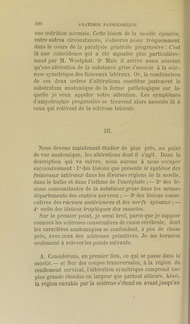 une nutrition normale. Cette lésion de la moelle épinière, * entre autres circonstances, s’observe assez fréquemment dans le cours de la paralysie générale progressive : C’est là une coïncidence qui a été signalée plus particulière- ment par M. Westphal. 2° Mais il arrive assez souvent qu’une altération de la substance grise s’associe à la sclé- rose symétrique des faisceaux latéraux Or, la combinaison de ces deux ordres d’altérations constitue justement le substratum anatomique de la forme pathologique sur la- quelle je veux appeler votre attention. Les symptômes d’amyotrophie progressive se trouvent alors associés là à ceux qui relèvent de la sclérose latérale. Nous devons maintenant étudier de plus près, au point de vue anatomique, les altérations dont il s’agit. Dans la description qui va suivre, nous aurons à nous occuper successivement : 1° des lésions que présente le système des faisceaux latéraux dans les diverses régions de la moelle, dans le bulbe et dans l’isthme de l’encéphale ;— 2° des lé- ; sions concomitantes de la substance grise dans les mômes départements des centres nerveux ; — 3° des lésions consé- cutives des racines antérieures et des nerfs spinaux ; — 4° enfin des lésions trophiques des muscles. Sur le premier point, je serai bref, parce que je suppose connues les scléroses consécutives de cause cérébrale, dont les caractères anatomiques se confondent, à peu de chose près, avec ceux des scléroses primitives. Je me bornerai seulement à relever les points suivants. A. Considérons, en premier lieu, ce qui se passe dans la moelle.— à) Sur des coupes transversales, à la région du renflement cervical, l’altération symétrique comprend une plus grande étendue en largeur que partout ailleurs. Ainsi, la région envahie par la sclérose s’étend en avant jusqu’au