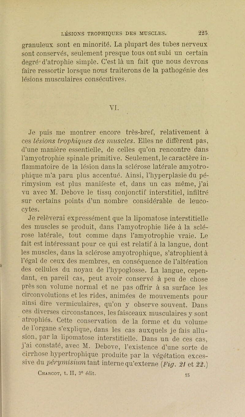 granuleux sont en minorité. La plupart des tubes nerveux sont conservés, seulement presque tous ont subi un certain degré-d’atrophie simple. C’est là un fait que nous devrons faire ressortir lorsque nous traiterons de la pathogénie des lésions musculaires consécutives. YI. Je puis me montrer encore très-bref, relativement à ces lésions trophiques des muscles. Elles ne diffèrent pas, d’une manière essentielle, de celles qu’on rencontre dans l’amyotrophie spinale primitive. Seulement, le caractère in- flammatoire de la lésion dans la sclérose latérale amyotro- phique m’a paru plus accentué. Ainsi, l’hyperplasie du pé- rimysium est plus manifeste et, dans un cas même, j’ai vu avec M. Debove le tissu conjonctif interstitiel, infiltré sur certains points d’un nombre considérable de leuco- cytes. Je relèverai expressément que la lipomatose interstitielle des muscles se produit, dans l’amyotrophie liée à la sclé- rose latérale, tout comme dans l’amyotrophie vraie. Le fait est intéressant pour ce qui est relatif à la langue, dont les muscles, dans la sclérose amyotrophique, s’atrophient à l’égal de ceux des membres, en conséquence de l’altération des cellules du noyau de l’hypoglosse. La langue, cepen- dant, en pareil cas, peut avoir conservé à peu de chose près son volume normal et ne pas offrir à sa surface les circonvolutions et les rides, animées de mouvements pour ainsi dire vermiculaires, qu’on y observe souvent. Dans ces diverses circonstances, les faisceaux musculaires y sont atrophiés. Cette conservation de la forme et du volume de 1 organe s’explique, dans les cas auxquels je fais allu- sion, par la lipomatose interstitielle. Dans un de ces cas, j ai constaté, avec M. Debove, l’existence d’une sorte de cirrhose hypertrophique produite par la végétation exces- sive du pérymisium tant interne qu’externe {Fig. 21 et 22.) Charcot, t. II, 3° édit. IB