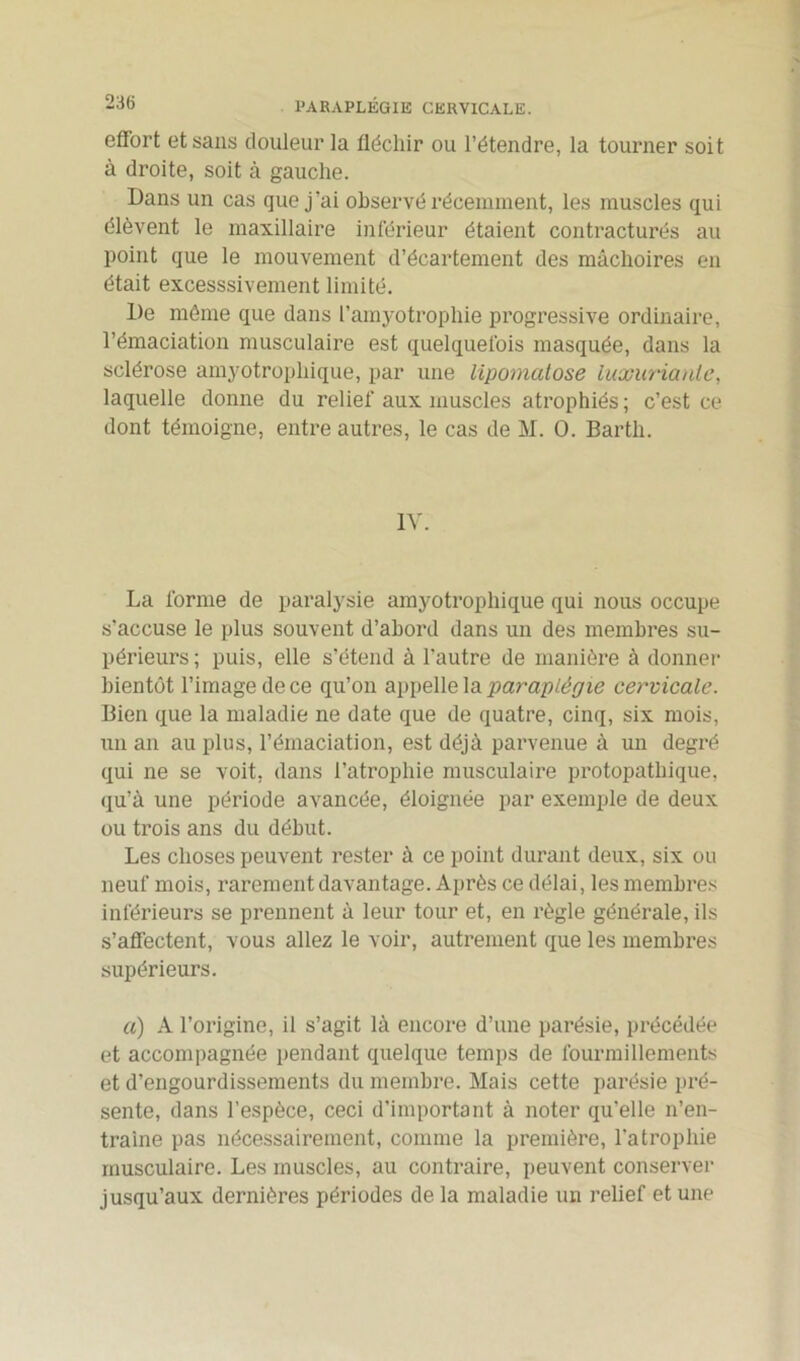 36 PARAPLÉGIE CERVICALE. effort et sans douleur la fléchir ou l’étendre, la tourner soit à droite, soit à gauche. Dans un cas que j’ai observé récemment, les muscles qui élèvent le maxillaire inférieur étaient contracturés au point que le mouvement d’écartement des mâchoires en était excesssivement limité. De même que dans l'amyotrophie progressive ordinaire, l’émaciation musculaire est quelquefois masquée, dans la sclérose amyotrophique, par une lipomatose luxuriante, laquelle donne du relief aux muscles atrophiés ; c’est ce dont témoigne, entre autres, le cas de M. O. Barth. IV. La forme de paralysie amyotrophique qui nous occupe s'accuse le plus souvent d’abord dans un des membres su- périeurs; puis, elle s’étend à l’autre de manière à donner bientôt l’image de ce qu’on appelle la paraplégie cervicale. Bien que la maladie ne date que de quatre, cinq, six mois, un an au plus, l’émaciation, est déjà parvenue à un degré qui ne se voit, dans l’atrophie musculaire protopathique, qu’à une période avancée, éloignée par exemple de deux ou trois ans du début. Les choses peuvent rester à ce point durant deux, six ou neuf mois, rarement davantage. Après ce délai, les membres inférieurs se prennent à leur tour et, en règle générale, ils s'affectent, vous allez le voir, autrement que les membres supérieurs. a) A l’origine, il s’agit là encore d’une parésie, précédée et accompagnée pendant quelque temps de fourmillements et d’engourdissements du membre. Mais cette parésie pré- sente, dans l’espèce, ceci d'important à noter qu’elle n’en- traine pas nécessairement, comme la première, l’atrophie musculaire. Les muscles, au contraire, peuvent conserver jusqu’aux dernières périodes de la maladie un relief et une