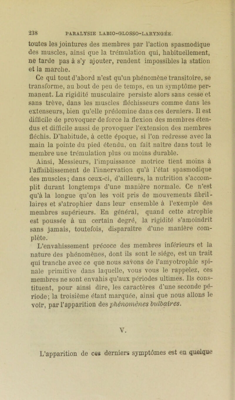 toutes les jointures des membres par l’action spasmodique des muscles, ainsi que la trémulation qui, habituellement, ne tarde pas à s’y ajouter, rendent impossibles la station et la marche. Ce qui tout d’abord n’est qu’un phénomène transitoire, se transforme, au bout de peu de temps, en un symptôme per- manent. La rigidité musculaire persiste alors sans cesse et sans trêve, dans les muscles fléchisseurs comme dans les extenseurs, bien qu’elle prédomine dans ces derniers. Il est difficile de provoquer de force la flexion des membres éten- dus et difficile aussi de provoquer l’extension des membres fléchis. D’habitude, à cette époque, si l’on redresse avec la main la pointe du pied étendu, on fait naître dans tout le membre une trémulation plus ou moins durable. Ainsi, Messieurs, l’impuissance motrice tient moins à l’affaiblissement de l’innervation qu’à l’état spasmodique des muscles ; dans ceux-ci, d’ailleurs, la nutrition s’accom- plit durant longtemps d’une manière normale. Ce n’est qu’à la longue qu’on les voit pris de mouvements fibril- laires et s’atrophier dans leur ensemble à l’exemple des membres supérieurs. En général, quand cette atrophie est poussée à un certain degré, la rigidité s’amoindrit sans jamais, toutefois, disparaître d’une manière com- plète. L’envahissement précoce des membres inférieurs et la nature des phénomènes, dont ils sont le siège, est un trait qui tranche avec ce que nous savons de l’amyotrophie spi- nale primitive dans laquelle, vous vous le rappelez, ces membres ne sont envahis qu’aux périodes ultimes. Ils cons- tituent, pour ainsi dire, les caractères d'une seconde pé- riode; la troisième étant marquée, ainsi que nous allons le voir, par l’apparition des phénomènes bulbaires. Y. L’apparition de ces derniers symptômes est en quelque