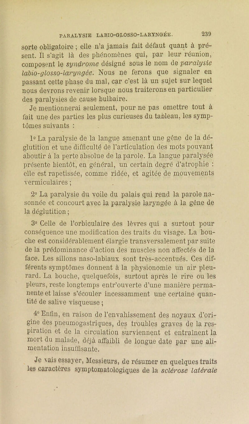 sorte obligatoire ; elle n’a jamais fait défaut quant à pré- sent. Il s’agit là des phénomènes qui, par leur réunion, composent le syndrome désigné sous le nom de paralysie labio-glosso-laryngée. Nous ne ferons que signaler en passant cette phase du mal, car c’est là un sujet sur lequel nous devrons revenir lorsque nous traiterons en particulier des paralysies de cause bulbaire. Je mentionnerai seulement, pour ne pas omettre tout à fait une des parties les plus curieuses du tableau, les symp- tômes suivants : 1° La paralysie de la langue amenant une gêne de la dé- glutition et une difficulté de l’articulation des mots pouvant aboutir à la perte absolue de la parole. La langue paralysée présente bientôt, en général, un certain degré d’atrophie : elle est rapetissée, comme ridée, et agitée de mouvements vermiculaires ; 2° La paralysie du voile du palais qui rend la parole na- sonnée et concourt avec la paralysie laryngée à la gêne de la déglutition ; 3° Celle de l’orbiculaire des lèvres qui a surtout pour conséquence une modification des traits du visage. La bou- che est considérablement élargie transversalement par suite de la prédominance d’action des muscles non affectés de la face. Les sillons naso-labiaux sont très-accentués. Ces dif- férents symptômes donnent à la physionomie un air pleu- rard. La bouche, quelquefois, surtout après le rire ou les pleurs, reste longtemps entr’ouverte d’une manière perma- nente et laisse s’écouler incessamment une certaine quan- tité de salive visqueuse ; 4° Enfin, en raison de l’envahissement des noyaux d’ori- gine des pneumogastriques, des troubles graves de la res- piration et de la circulation surviennent et entraînent la mort du malade, déjà affaibli de longue date par une ali- mentation insuffisante. Je vais essayer, Messieurs, de résumer en quelques traits les caractères symptomatologiques de la sclérose latérale