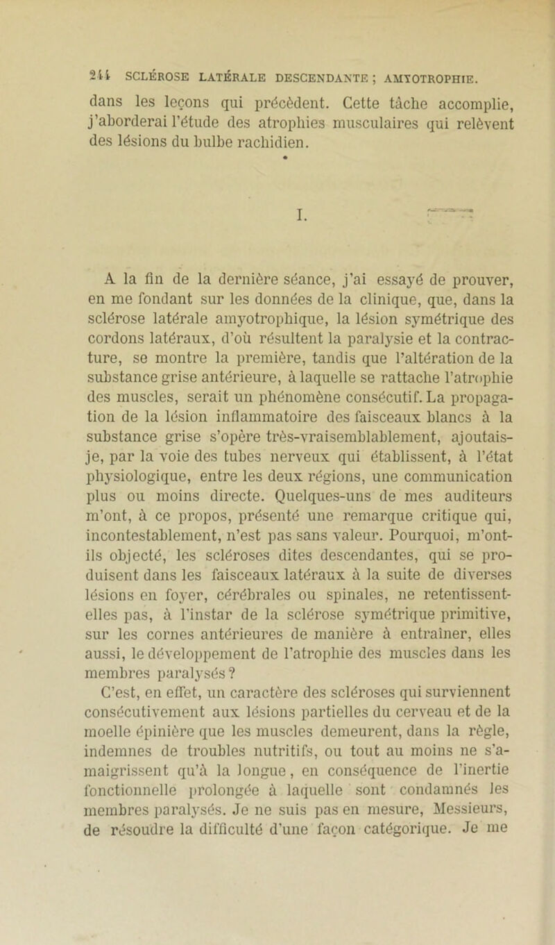 dans les leçons qui précèdent. Cette tâche accomplie, j’aborderai l’étude des atrophies musculaires qui relèvent des lésions du bulbe rachidien. I. A la fin de la dernière séance, j’ai essayé de prouver, en me fondant sur les données de la clinique, que, dans la sclérose latérale amyotrophique, la lésion symétrique des cordons latéraux, d’où résultent la paralysie et la contrac- ture, se montre la première, tandis que l’altération de la substance grise antérieure, à laquelle se rattache l’atrophie des muscles, serait un phénomène consécutif. La propaga- tion de la lésion inflammatoire des faisceaux blancs à la substance grise s’opère très-vraisemblablement, ajoutais- je, par la voie des tubes nerveux qui établissent, à l’état physiologique, entre les deux régions, une communication plus ou moins directe. Quelques-uns de mes auditeurs m’ont, à ce propos, présenté une remarque critique qui, incontestablement, n’est pas sans valeur. Pourquoi, m’ont- ils objecté, les scléroses dites descendantes, qui se pro- duisent dans les faisceaux latéraux à la suite de diverses lésions en foyer, cérébrales ou spinales, ne retentissent- elles pas, à l’instar de la sclérose symétrique primitive, sur les cornes antérieures de manière à entraîner, elles aussi, le développement de l’atrophie des muscles dans les membres paralysés ? C’est, en effet, un caractère des scléroses qui surviennent consécutivement aux lésions partielles du cerveau et de la moelle épinière que les muscles demeurent, dans la règle, indemnes de troubles nutritifs, ou tout au moins ne s’a- maigrissent qu’à la longue, en conséquence de l’inertie fonctionnelle prolongée à laquelle sont condamnés les membres paralysés. Je ne suis pas en mesure, Messieurs, de résoudre la difficulté d’une façon catégorique. Je me