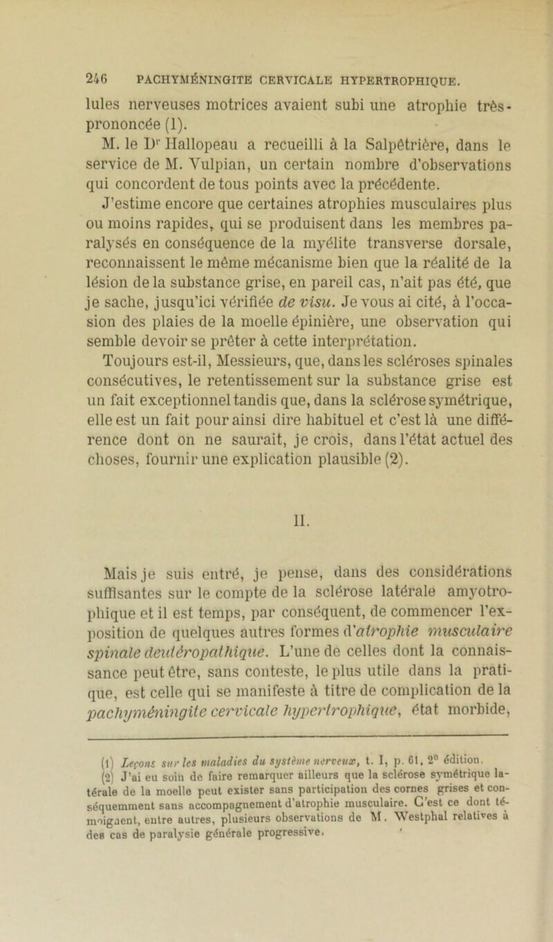 Iules nerveuses motrices avaient subi une atrophie très- prononcée (1). M. le D1 2' Hallopeau a recueilli à la Salpêtrière, dans le service de M. Vulpian, un certain nombre d’observations qui concordent de tous points avec la précédente. J’estime encore que certaines atrophies musculaires plus ou moins rapides, qui se produisent dans les membres pa- ralysés en conséquence de la myélite transverse dorsale, reconnaissent le même mécanisme bien que la réalité de la lésion delà substance grise, en pareil cas, n’ait pas été, que je sache, jusqu’ici vérifiée de visu. Je vous ai cité, à l’occa- sion des plaies de la moelle épinière, une observation qui semble devoir se prêter à cette interprétation. Toujours est-il, Messieurs, que, dans les scléroses spinales consécutives, le retentissement sur la substance grise est un fait exceptionnel tandis que, dans la sclérose symétrique, elle est un fait pour ainsi dire habituel et c’est là une diffé- rence dont on ne saurait, je crois, dans l’état actuel des choses, fournir une explication plausible (2). 11. Mais je suis entré, je pense, dans des considérations suffisantes sur le compte de la sclérose latérale amyotro- phique et il est temps, par conséquent, de commencer l’ex- position de quelques autres formes d'atrophie musculaire spinale deuiêropathique. L’une de celles dont la connais- sance peut être, sans conteste, le plus utile dans la prati- que, est celle qui se manifeste à titre de complication de la pachyméningite cervicale hypertrophique, état morbide, (1) Leçons, sur les maladies du système nerveux, t. I, p. 61, 2° édition. (2) J’ai eu soin de faire remarquer ailleurs que la sclérose symétrique la- térale de la moelle peut exister sans participation des cornes grises et con- séquemment sans accompagnement d’atrophie musculaire. G est ce dont té- moignent, entre autres, plusieurs observations de M. Westplial relatives à des cas de paralysie générale progressive.