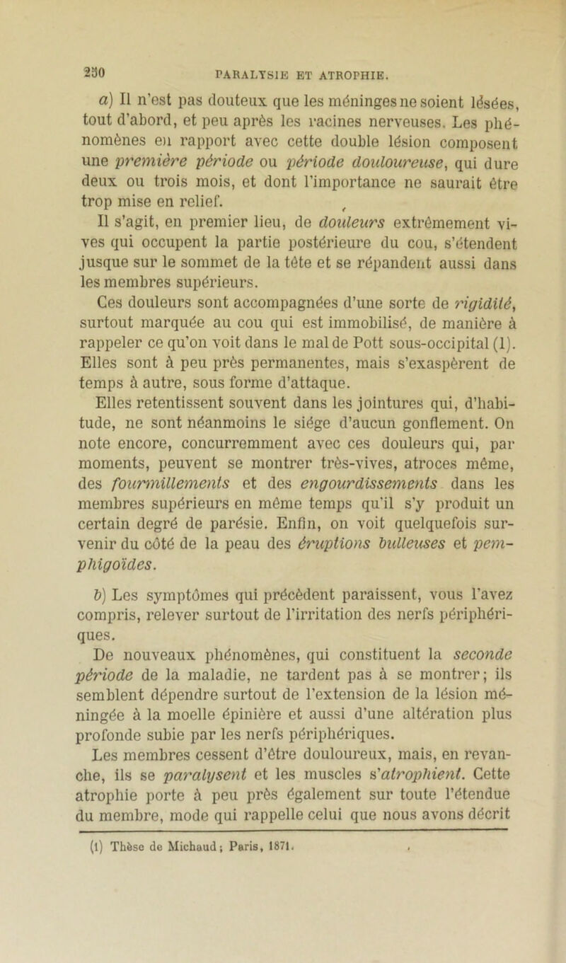 230 PARALYSIE ET ATROPHIE. a) Il n’est pas douteux que les méninges ne soient lésées, tout d’abord, et peu après les racines nerveuses. Les phé- nomènes en rapport avec cette double lésion composent une première période ou période douloureuse, qui dure deux ou trois mois, et dont l’importance ne saurait être trop mise en relief. Il s’agit, en premier lieu, de douleurs extrêmement vi- ves qui occupent la partie postérieure du cou, s’étendent jusque sur le sommet de la tète et se répandent aussi dans les membres supérieurs. Ces douleurs sont accompagnées d’une sorte de rigidité, surtout marquée au cou qui est immobilisé, de manière à rappeler ce qu’on voit dans le mal de Pott sous-occipital (1). Elles sont à peu près permanentes, mais s’exaspèrent de temps à autre, sous forme d’attaque. Elles retentissent souvent dans les jointures qui, d’habi- tude, ne sont néanmoins le siège d’aucun gonflement. On note encore, concurremment avec ces douleurs qui, par moments, peuvent se montrer très-vives, atroces même, des fourmillements et des engourdissements dans les membres supérieurs en même temps qu'il s’y produit un certain degré de parésie. Enfin, on voit quelquefois sur- venir du côté de la peau des éruptions bulleuses et pem- phigoïdes. b) Les symptômes qui précèdent paraissent, vous l’avez compris, relever surtout de l’irritation des nerfs périphéri- ques. De nouveaux phénomènes, qui constituent la seconde période de la maladie, ne tardent pas à se montrer; ils semblent dépendre surtout de l’extension de la lésion mé- ningée à la moelle épinière et aussi d’une altération plus profonde subie par les nerfs périphériques. Les membres cessent d’être douloureux, mais, en revan- che, ils se paralysent et les muscles n'atropliient. Cette atrophie porte à peu près également sur toute l’étendue du membre, mode qui rappelle celui que nous avons décrit (l) Thèse de Michaud; Paris, 1871.