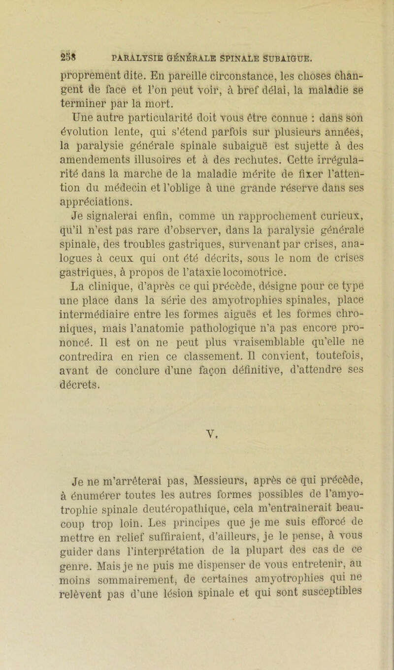 proprement dite. En pareille circonstance, les choses chan- gent de face et l’on peut voir, à bref délai, la maladie se terminer par la mort. Une autre particularité doit vous être connue : dans son évolution lente, qui s’étend parfois sur plusieurs années, la paralysie générale spinale subaiguë est sujette à des amendements illusoires et à des rechutes. Cette irrégula- rité dans la marche de la maladie mérite de fixer l’atten- tion du médecin et l’oblige à une grande réserve dans ses appréciations. Je signalerai enfin, comme un rapprochement curieux, qu’il n’est pas rare d’observer, dans la paralysie générale spinale, des troubles gastriques, survenant par crises, ana- logues à ceux qui ont été décrits, sous le nom de crises gastriques, à propos de l’ataxie locomotrice. La clinique, d’après ce qui précède, désigne pour ce type une place dans la série des amyotropliies spinales, place intermédiaire entre les formes aiguës et les formes chro- niques, mais l’anatomie pathologique n’a pas encore pro- noncé. 11 est on ne peut plus vraisemblable qu’elle ne contredira en rien ce classement. Il convient, toutefois, avant de conclure d'une façon définitive, d’attendre ses décrets. Y. Je ne m’arrêterai pas, Messieurs, après ce qui précède, à énumérer toutes les autres formes possibles de l’amyo- trophie spinale deutéropatliique, cela m’entraînerait beau- coup trop loin. Les principes que je me suis efforcé de mettre en relief suffiraient, d’ailleurs, je le pense, à vous guider dans l’interprétation de la plupart des cas de ce genre. Mais je ne puis me dispenser de vous entretenir, au moins sommairement, de certaines amyotropliies qui ne relèvent pas d’une lésion spinale et qui sont susceptibles