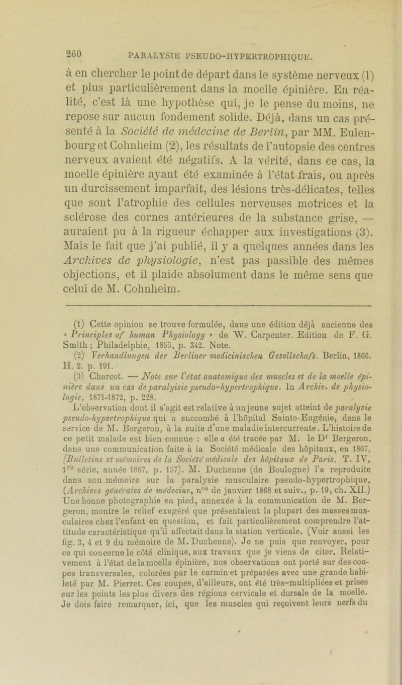 à en chercher le point de départ dans le système nerveux (1) et plus particulièrement dans la moelle épinière. En réa- lité, c’est là une hypothèse qui, je le pense du moins, ne repose sur aucun fondement solide. Déjà, dans un cas pré- senté à la Société de médecine de Berlin, par MM. Eulen- bourgetCohnheim (2), les résultats de l’autopsie des centres nerveux avaient été négatifs. A la vérité, dans ce cas, la moelle épinière ayant été examinée à l'état frais, ou après un durcissement imparfait, des lésions très-délicates, telles que sont l’atrophie des cellules nerveuses motrices et la sclérose des cornes antérieures de la substance grise, — auraient pu à la rigueur échapper aux investigations (3). Mais le fait que j’ai publié, il y a quelques années dans les Archives de physiologie, n’est pas passible des mêmes objections, et il plaide absolument dans le môme sens que celui de M. Cohnheim. (1) Cette opinion se trouve formulée, dans une édition déjà ancienne des * Principles of human Physiology » de AV. Carpenter. Edition de F. G. Smith ; Philadelphie, 1855, p. 342. Note. (2) Terhandlungen der Badiner medicinischcn Gesellscha/s. Berlin, 186G. H. 2. p. 191. (3) Charcot. — Note sur l'état anatomique des muscles et de la moelle épi- nière dans un cas deparalvisie pseudo-hypertrophique. In Archiv. de physio- logie, 1871-1872, p. 228. L’observation dont il s’agit est relative à un jeune sujet atteint de paralysie pseudo-hypertrophique qui a succombé à l’hôpital Sainte-Eugénie, dans le service de M. Bergeron, à la suite d’une maladie intercurrente. L’histoire de ce petit malade est bien connue : elle a été tracée par M. le Dr Bergeron, dans une communication faite à la Société médicale des hôpitaux, en 1867, (Bulletins et mémoires de la Société médicale des hôpitaux de Paris. T. IV, iro série, année 1867, p. 157). M. Duchenne (de Boulogne) l’a reproduite dans son mémoire sur la paralysie musculaire pseudo-hypertrophique, (Archives générales de médecine, nos de jauvier 1868 et suiv., p. 19, ch. XII.) Une bonne photographie en pied, annexée à la communication de M. Ber- geron, montre le relief exagéré que présentaient la plupart des massesmus- culaires chez l’enfant en question, et fait particulièrement comprendre l’at- titude caractéristique qu’il affectait dans la station verticale. (Voir aussi les lig. 3, 4 et 9 du mémoire de M. Duchenne). Je ne puis que renvoyer, pour ce qui concerne le côté clinique, aux travaux que je viens de citer. Relati- vement à l’état de la moelle épinière, nos observations ont porté sur des cou- pes transversales, colorées par le carmin et préparées avec une grande habi- leté par M. Pierret. Ces coupes, d’ailleurs, ont été très-multipliées et prises sur les points les plus divers des régions cervicale et dorsale de la moelle. Je dois faire remarquer, ici, que les muscles qui reçoivent leurs nerfs du I