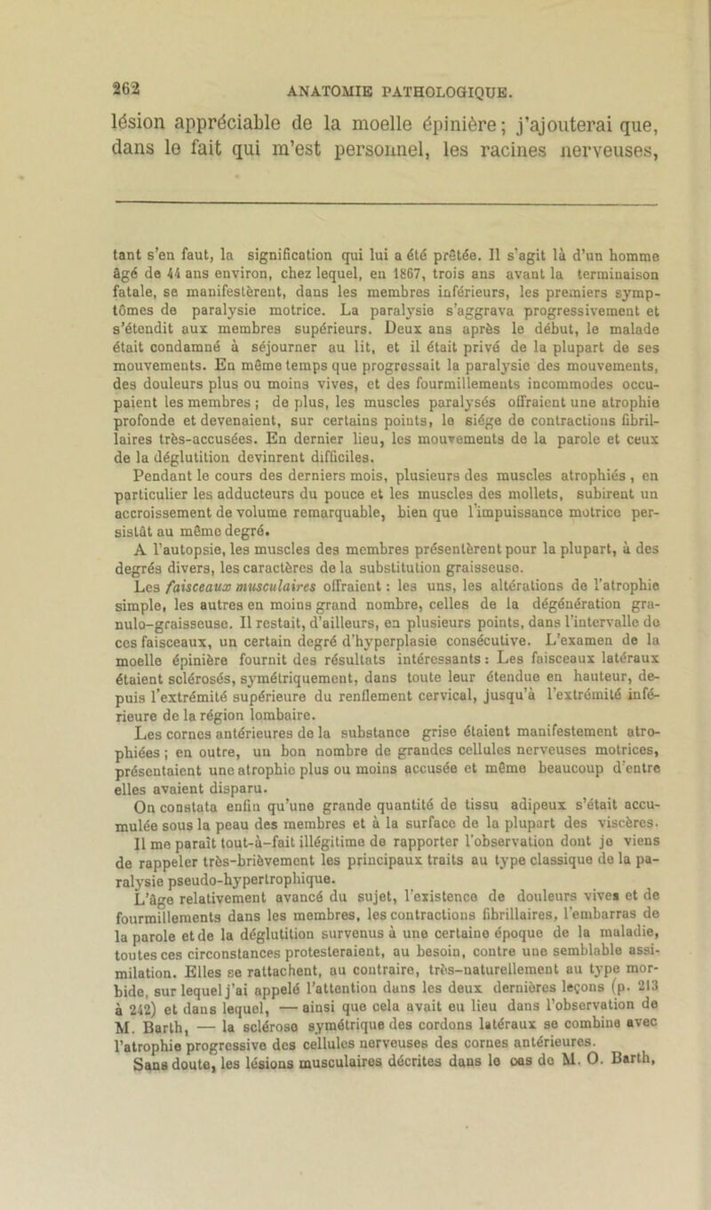 lésion appréciable de la moelle épinière; j’ajouterai que, dans le fait qui m’est personnel, les racines nerveuses, tant s’en faut, la signification qui lui a été prêtée. Il s’agit là d’un homme âgé de 44 ans environ, chez lequel, en 18G7, trois ans avant la terminaison fatale, se manifestèrent, dans les membres inférieurs, les premiers symp- tômes de paralysie motrice. La paralysie s’aggrava progressivement et s’étendit aux membres supérieurs. Deux ans après le début, le malade était condamné à séjourner au lit, et il était privé de la plupart de ses mouvements. En même temps que progressait la paratysie des mouvements, des douleurs plus ou moins vives, et des fourmillements incommodes occu- paient les membres ; de plus, les muscles paralysés offraient une atrophie profonde et devenaient, sur certains points, le siège de contractions fibril- laires très-accusées. En dernier lieu, les mouvements de la parole et ceux de la déglutition devinrent difficiles. Pendant le cours des derniers mois, plusieurs des muscles atrophiés , en particulier les adducteurs du pouce et les muscles des mollets, subirent un accroissement de volume remarquable, bien que l’impuissance motrico per- sistât au même degré. A l’autopsie, les muscles des membres présentèrent pour la plupart, à des degrés divers, les caractères delà substitution graisseuse. Les faisceaux musculaires offraient : les uns, les altérations de l’atrophie simple, les autres en moins grand nombre, celles de la dégéuération gra- nulo-graisscusc. Il restait, d’ailleurs, en plusieurs points, dans l’intervalle do ces faisceaux, un certain degré d’hyperplasie consécutive. L’examen de la moelle épinière fournit des résultats intéressants : Les faisceaux latéraux étaient sclérosés, symétriquement, dans toute leur étendue en hauteur, de- puis l’extrémité supérieure du renflement cervical, jusqu’à l’extrémité infé- rieure de la région lombaire. Les cornes antérieures de la substance grise étaient manifestement atro- phiées ; en outre, un bon nombre de grandes cellules nerveuses motrices, présentaient une atrophie plus ou moins accusée et même beaucoup d’entre elles avaient disparu. On constata enfin qu’une grande quantité de tissu adipeux s’était accu- mulée sous la peau des membres et à la surface de la plupart des viscères. Il me paraît tout-à-fait illégitime de rapporter l’observation dont je viens de rappeler très-brièvement les principaux traits au type classique de la pa- ralysie pseudo-hypertrophique. L’âge relativement avancé du sujet, l’existence de douleurs vives et de fourmillements dans les membres, les contractions fibrillaires, l’embarras de la parole et de la déglutition survenus à une certaine époque de la maladie, tou tes ces circonstances protesteraient, au besoin, contre une semblable assi- milation. Elles se rattachent, au contraire, très-naturellement au type mor- bide, sur lequel j’ai appelé l’attention duns les deux dernières leçons (p. 213 à 242) et dans lequel, —ainsi que cela avait eu lieu dans l’observation de M. Barth, — la sclérose symétrique des cordons latéraux se combina avec l’atrophie progressive des cellules nerveuses des cornes antérieures. Sans doute, les lésions musculaires décrites dans le oes do M. O. Barth,