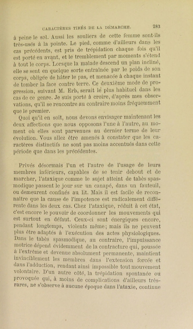 à peine le sol. Aussi les souliers de cette femme sont-ils très-usés à la pointe. Le pied, comme d’ailleurs dans les cas précédents, est pris de trépidation chaque fois qu’il est porté en avant, et le tremblement par moments s étend à tout le corps. Lorsque la malade descend un plan incliné, elle se sent en quelque sorte entraînée par le poids de son corps, obligée de hâter le pas, et menacée à chaque instant de tomber la face contre terre. Ce deuxième mode de pro- gression, suivant M. Erb, serait le plus habituel dans les cas de ce genre. Je suis porté à croire, d’après mes obser- vations, qu’il se rencontre au contraire moins fréquemment que le premier. Quoi qu’il en soit, nous devons envisager maintenant les deux affections que nous opposons l’une à l’autre, au mo- ment où elles sont parvenues au dernier terme de leur évolution. Vous allez être amenés à constater que les ca- ractères distinctifs ne sont pas moins accentués dans cette période que dans les précédentes. Privés désormais l’un et l’autre de l’usage de leurs membres inférieurs, capables de se tenir debout et de marcher, l’ataxique comme le sujet atteint de tabès spas- modique passent le jour sur un canapé, dans un fauteuil, ou demeurent confinés au lit. Mais il est facile de recon- naître que la cause de l’impotence est radicalement diffé- rente dans les deux cas. Chez l’ataxique, réduit à cet état, c’est encore le pouvoir de coordonner les mouvements qui est surtout en défaut. Ceux-ci sont énergiques encore, pendant longtemps, violents même; mais ils 11e peuvent plus être adaptés à l’exécution des actes physiologiques. Pans le tabès spasmodique, au contraire, l’impuissance motrice dépend évidemment de la contracture qui, poussée à 1 extrême et devenue absolument permanente, maintient invinciblement les membres dans l’extension forcée et dans 1 adduction, rendant ainsi impossible tout mouvement volontaire. D’un autre côté, la trépidation spontanée ou provoquée qui, à moins de complications d’ailleurs très- rares, ne s’observe à aucune époque dans l’ataxie, continue