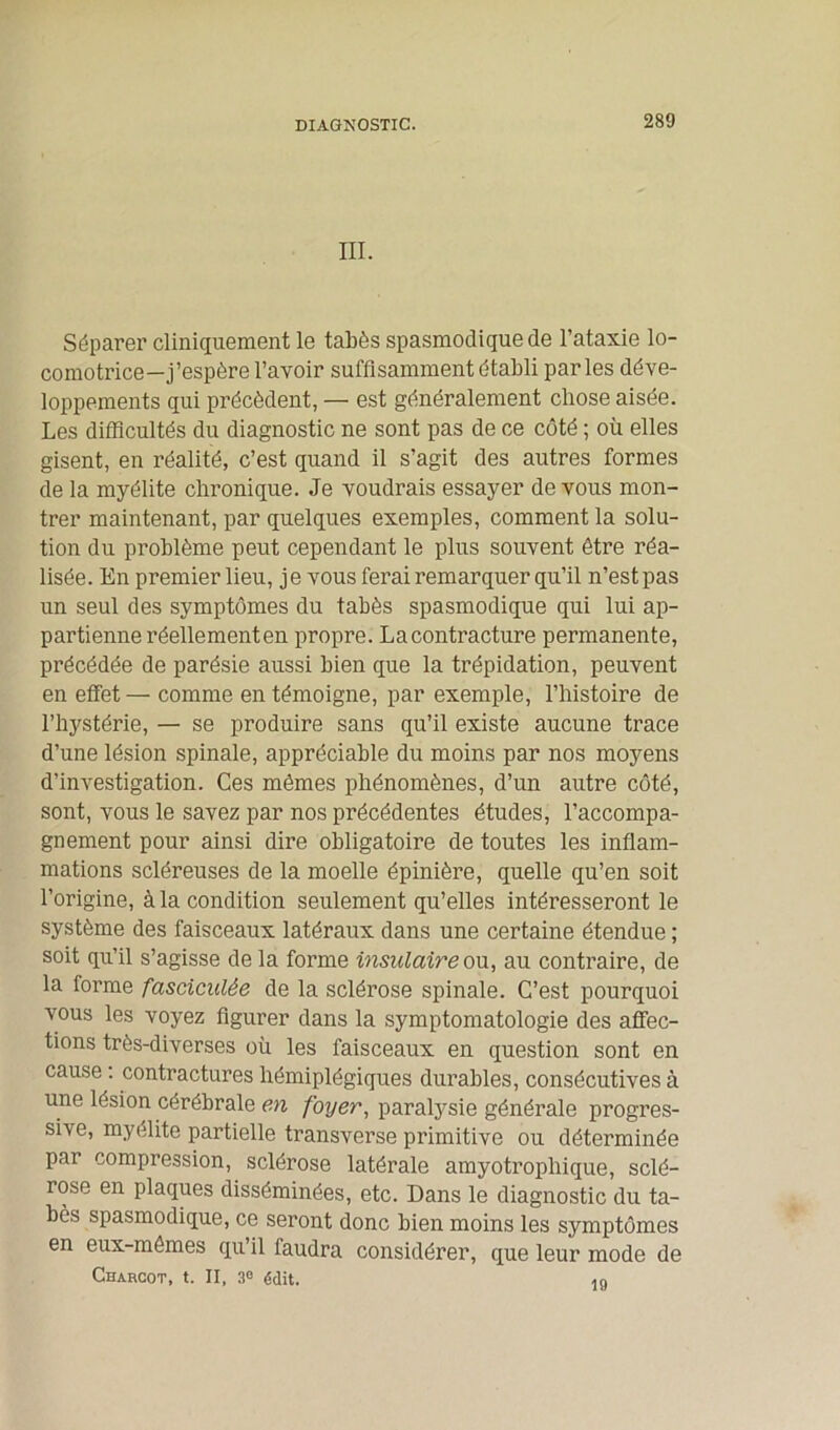 DIAGNOSTIC. III. Séparer cliniquement le tabès spasmodique de l’ataxie lo- comotrice—j’espère l’avoir suffisamment établi parles déve- loppements qui précèdent, — est généralement chose aisée. Les difficultés du diagnostic ne sont pas de ce côté ; où elles gisent, en réalité, c’est quand il s’agit des autres formes de la myélite chronique. Je voudrais essayer de vous mon- trer maintenant, par quelques exemples, comment la solu- tion du problème peut cependant le plus souvent être réa- lisée. En premier lieu, je vous ferai remarquer qu’il n’est pas un seul des symptômes du tabès spasmodique qui lui ap- partienne réellement en propre. Lacontracture permanente, précédée de parésie aussi bien que la trépidation, peuvent en effet — comme en témoigne, par exemple, l’histoire de l’hystérie, — se produire sans qu’il existe aucune trace d’une lésion spinale, appréciable du moins par nos moyens d’investigation. Ces mêmes phénomènes, d’un autre côté, sont, vous le savez par nos précédentes études, l’accompa- gnement pour ainsi dire obligatoire de toutes les inflam- mations scléreuses de la moelle épinière, quelle qu’en soit l’origine, à la condition seulement qu’elles intéresseront le système des faisceaux latéraux dans une certaine étendue ; soit qu’il s’agisse de la forme insulaire ou, au contraire, de la forme fasciculée de la sclérose spinale. C’est pourquoi vous les voyez figurer dans la symptomatologie des affec- tions très-diverses où les faisceaux en question sont en cause : contractures hémiplégiques durables, consécutives à une lésion cérébrale en foyer, paralysie générale progres- sive, myélite partielle transverse primitive ou déterminée par compression, sclérose latérale amyotrophique, sclé- rose en plaques disséminées, etc. Dans le diagnostic du ta- bès spasmodique, ce seront donc bien moins les symptômes en eux-mêmes qu’il faudra considérer, que leur mode de Charcot, t. II, 3° édit. 19