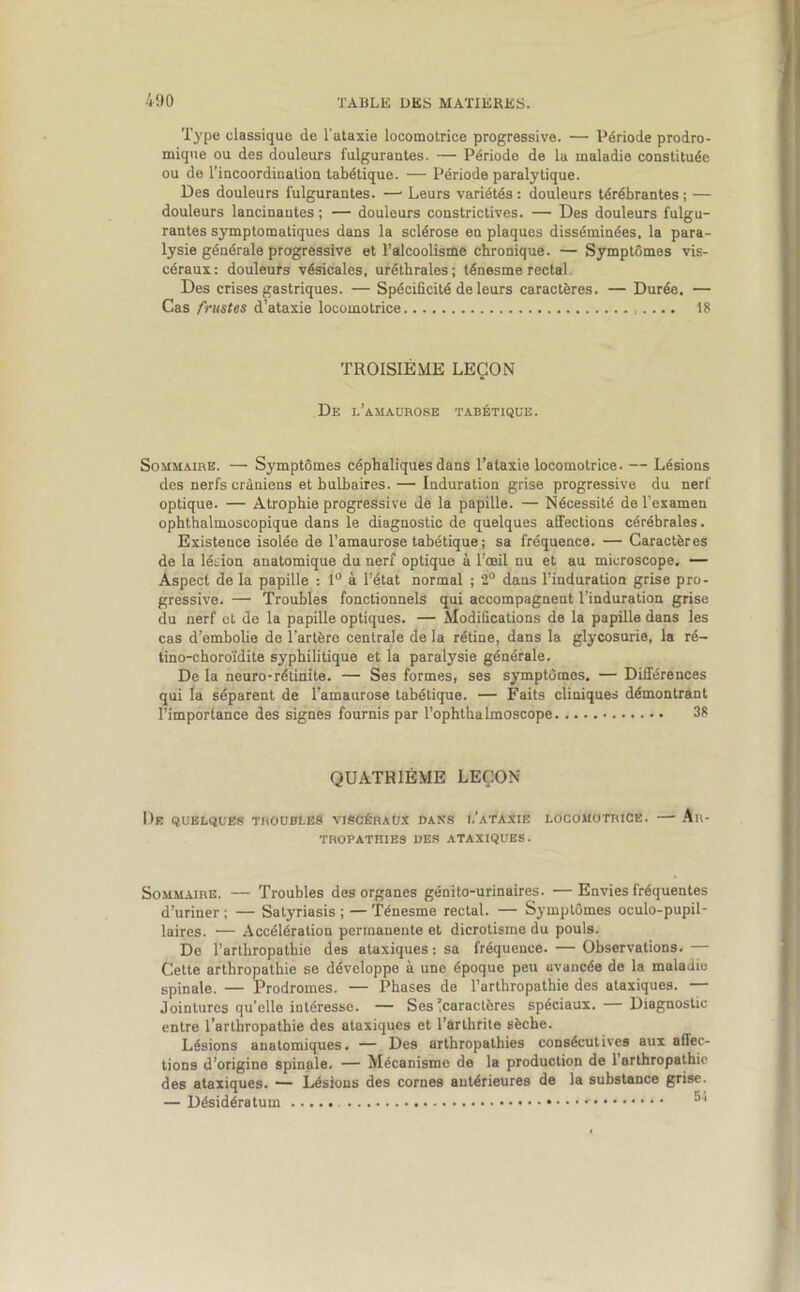 Type classique de l'ataxie locomotrice progressive. — Période prodro- mique ou des douleurs fulgurantes. — Période de la maladie constituée ou de l’incoordination tabétique. — Période paralytique. Des douleurs fulgurantes. —• Leurs variétés : douleurs térébrantes ; — douleurs lancinantes ; — douleurs constrictives. — Des douleurs fulgu- rantes symptomatiques dans la sclérose en plaques disséminées, la para- lysie générale progressive et l’alcoolisme chronique. — Symptômes vis- céraux : douleurs vésicales, uréthrales ; ténesme rectal Des crises gastriques. — Spécificité de leurs caractères. — Durée. — Cas frustes d’ataxie locomotrice 18 TROISIÈME LEÇON De l'amaurose tabétique. Sommaire. — Symptômes céphaliques dans l’ataxie locomotrice. — Lésions des nerfs crâniens et bulbaires. — Induration grise progressive du nerf optique. — Atrophie progressive de la papille. — Nécessité de l’examen ophthalmoscopique dans le diagnostic de quelques affections cérébrales. Existence isolée de l’amaurose tabétique ; sa fréquence. — Caractères de la lésion anatomique du nerf optique à l’œil nu et au microscope. — Aspect de la papille : 1° à l’état normal ; 2° dans l’induration grise pro- gressive. — Troubles fonctionnels qui accompagnent l'induration grise du nerf et de la papille optiques. — Modifications de la papille dans les cas d’embolie do l’artère centrale de la rétine, dans la glycosurie, la ré- tino-choroïdite syphilitique et la paralysie générale. De la neuro-rétinite. — Ses formes, ses symptômes, — Différences qui la séparent de l’amaurose tabétique. — Faits cliniques démontrant l’importance des signes fournis par l’ophthalmoscope 38 QUATRIÈME LEÇON De quelques troubles viscéraux dans l’ataxie locomotrice. — An- TROPATHIE3 DES ATAXIQUES. Sommaire. — Troubles des organes génito-urinaires. —Envies fréquentes d’uriner ; — Satyriasis ; — Ténesme rectal. — Symptômes oculo-pupil- laires. •— Accélération permanente et dicrotisme du pouls. De l’arthropathie des ataxiques : sa fréquence. — Observations. — Cette arthropathie se développe à une époque peu avancée de la maladie spinale. — Prodromes. — Phases de l’arthropathie des ataxiques. — Jointures qu’elle intéresse. — Ses Caractères spéciaux. — Diagnostic entre l’arlhropathie des ataxiques et l’arthrite sèche. Lésions anatomiques. — Des arthropathies consécutives aux affec- tions d’origine spinale. — Mécanisme de la production de l’arthropathic des ataxiques. —- Lésions des cornes antérieures de la substance grise. — Désidératum 551