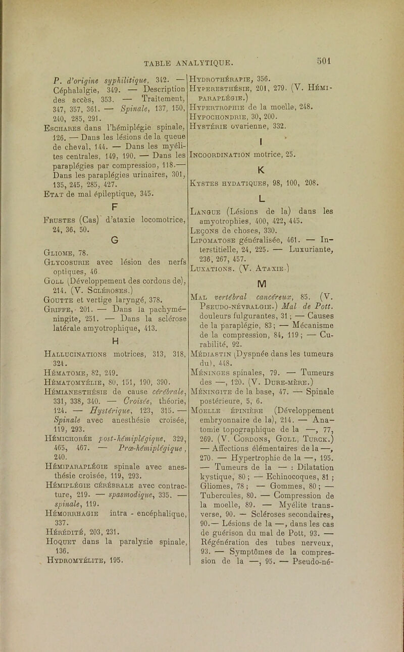 bOl P. d’origine syphilitique, 342. — Céphalalgie, 349. — Description des accès, 353. — Traitement, 347, 357, 361. — Spinale, 137, 150, 240, 285, 291. Eschares dans l’hémiplégie spinale, 126. — Dans les lésions de la queue de cheval, 144. — Dans les myéli- tes centrales, 149, 190. — Dans les paraplégies par compression, 118.— Dans les paraplégies urinaires, 301, 135, 245, 285, 427. Etat de mal épileptique, 345. F Frustes (Cas) d’ataxie locomotrice, 24, 36, 50. G Gliome, 78. Glycosurie avec lésion des nerfs optiques, 46 Goll (Développement des cordons de), 214. (V. Scléroses.) Goutte et vertige laryngé, 378. Griffe,' 201. — Dans la pachymé- ningite, 251. — Dans la sclérose latérale amyotrophique, 413. H Hallucinations motrices, 313, 318, 324. Hématome, 82, 249. Hématomyélie, 80, 151, 190, 390. Hémianesthésie de cause cérébrale, 331, 338, 340. — Croisée, théorie, 124. — Hystérique, 123, 315. — Spinale avec anesthésie croisée, 119, 293. Hémichorée post-hémiplégique, 329, 465, 467. — Prœ-hémiplégiqne, 240. Hémiparaplégie spinale avec anes- thésie croisée, 119, 293. Hémiplégie cérébrale avec contrac- ture, 219. — spasmodique, 335. — spinale, 119. Hémorrhagie intra - encéphalique, 337. Hérédité, 203, 231. Hoquet dans la paralysie spinale, 136. Hydromyélite, 195. Hydrothérapie, 356. Hyperesthésie, 201, 279. (V. Hémi- paraplégie.) Hypertrophie de la moelle, 248. Hypochondrie, 30, 200. Hystérie ovarienne, 332. I Incoordination motrice, 25. K Kystes hydatiques, 98, 100, 208. L Langue (Lésions de la) dans les amyotrophies, 400, 422, 445. Leçons de choses, 330. Lipomatose généralisée, 461. — In- terstitielle, 24, 225. — Luxuriante, 236, 267, 457. Luxations. (Y. Ataxie ) M Mal vertébral cancéreux, 85. (V. Pseudo-névralgie.) Mal de Pott. douleurs fulgurantes, 31 ; — Causes de la paraplégie, 83 ; — Mécanisme de la compression, 84, 119; — Cu- rabilité, 92. Médiastin ^Dyspnée dans les tumeurs du), 448. Méninges spinales, 79. — Tumeurs des —, 120. (V. Dure-mère.) Méningite de la hase, 47. — Spinale postérieure, 5, 6. Moelle épinière (Développement embryonnaire de la), 214. — Ana- tomie topographique de la —, 77, 269. (V. Cordons, Goll, Turck.) — Affections élémentaires de la —, 270 — Hypertrophie de la —, 195. — Tumeurs de la — : Dilatation kystique, 80 ; — Echinocoques, 81 ; Gliomes, 78 ; — Gommes, 80 ; — Tubercules, 80. — Compression de la moelle, 89. — Myélite trans- verse, 90. — Scléroses secondaires, 90.— Lésions de la —, dans les cas de guérison du mal de Pott, 93. — Régénération des tubes nerveux, 93. — Symptômes de la compres- sion de la —, 95. — Pseudo-né-