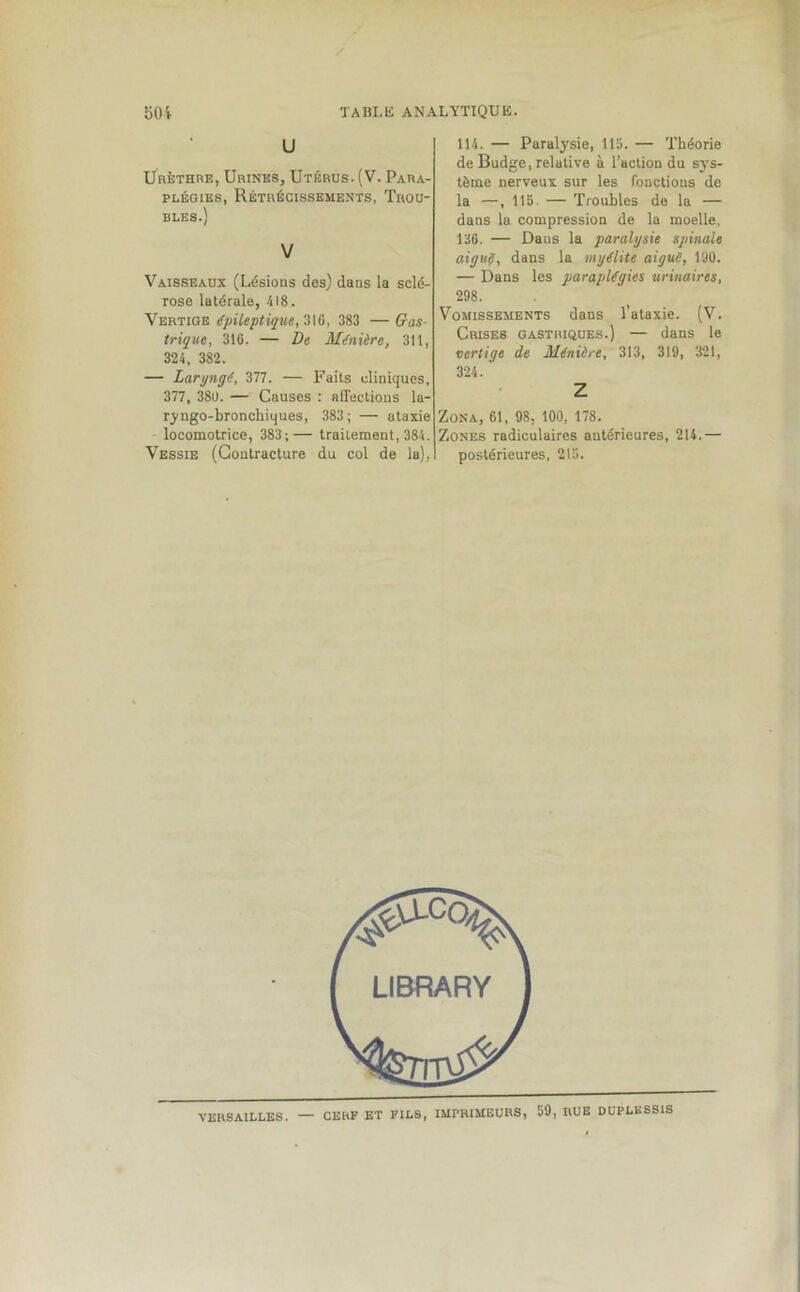 U Urèthre, Urines, Utérus. (V. Para- plégies, Rétrécissements, Trou- bles.) V Vaisseaux (Lésions des) dans la sclé- rose latérale, 418. Vertige épileptique, 31G, 383 — Gas- trique, 316. — De Ménière, 311, 324, 382. — Laryngé, 377. — Faits cliniques, 377, 380. — Causes : affections la- ryngo-broncliiques, 383; — ataxie locomotrice, 383;— traitement, 384. Vessie (Contracture du col de la), 114. — Paralysie, 115. — Théorie de Budge, relative à l’action du sys- tème nerveux sur les fonctions de la —, 115 — Troubles de la — dans la compression de la moelle, 136. — Dans la paralysie spinale aigué, dans la myélite aigue, 190. — Dans les paraplégies urinaires, 298. Vomissements dans l’ataxie. (V. Crises gastriques.) — dans le vertige de Ménière, 313, 319, 321, 324. Z Zona, 61, 98, 100, 178. Zones radiculaires antérieures, 214.— postérieures, 215. VERSAILLES. — CERF ET FILS, IMPRIMEURS, 59, RUE DUPLESSIS