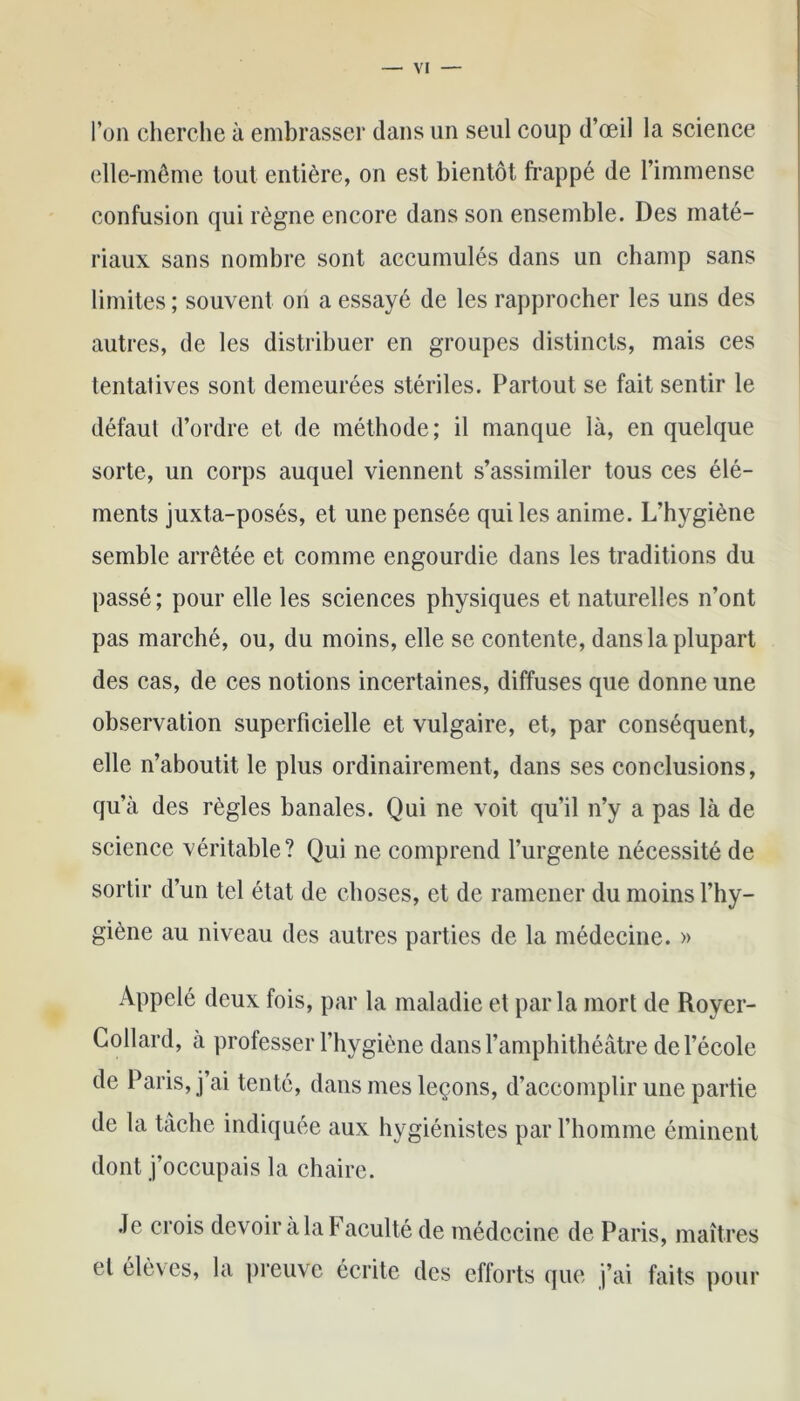 l’on cherche à embrasser dans un seul coup d’œil la science elle-même tout entière, on est bientôt frappé de l’immense confusion qui règne encore dans son ensemble. Des maté- riaux sans nombre sont accumulés dans un champ sans limites ; souvent on a essayé de les rapprocher les uns des autres, de les distribuer en groupes distincts, mais ces tentatives sont demeurées stériles. Partout se fait sentir le défaut d’ordre et de méthode; il manque là, en quelque sorte, un corps auquel viennent s’assimiler tous ces élé- ments juxta-posés, et une pensée qui les anime. L’hygiène semble arrêtée et comme engourdie dans les traditions du passé ; pour elle les sciences physiques et naturelles n’ont pas marché, ou, du moins, elle se contente, dans la plupart des cas, de ces notions incertaines, diffuses que donne une observation superficielle et vulgaire, et, par conséquent, elle n’aboutit le plus ordinairement, dans ses conclusions, qu’à des règles banales. Qui ne voit qu’il n’y a pas là de science véritable? Qui ne comprend l’urgente nécessité de sortir d’un tel état de choses, et de ramener du moins l’hy- giène au niveau des autres parties de la médecine. » Appelé deux fois, par la maladie et par la mort de Royer- Collard, à professer l’hygiène dans l’amphithéâtre de l’école de Paris, j’ai tenté, dans mes leçons, d’accomplir une partie de la tâche indiquée aux hygiénistes par l’homme éminent dont j’occupais la chaire. Je crois devoir à la Faculté de médecine de Paris, maîtres et élèves, la preuve écrite des efforts que j’ai faits pour