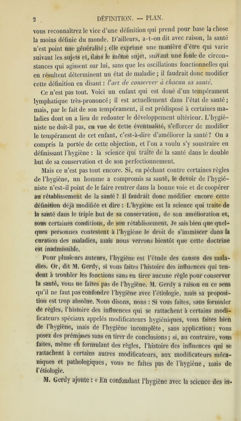 vous reconnaîtrez le vice d’une définition qui prend pour base la chose la moins définie du monde. D’ailleurs, a-t-on dit avec raison, la santé n’est point une généralité ; elle exprime une manière d être qui varie suivant les sujets et, dans le même sujet, suivant une foule de circon- stances qui agissent sur lui, sans que les oscillations fonctionnelles qui en résultent déterminent un état de maladie ; il faudrait donc modifier cette définition en disant : l’art de conserver à chacun sa santé. Ce n’est pas tout. Voici un enfant qui est doué d’un tempérament lymphatique très-prononcé; il est actuellement dans l’état de santé ; mais, par le fait de son tempérament, il est prédisposé à certaines ma- ladies dont on a lieu de redouter le développement ultérieur. L’hygié- niste ne doit-il pas, en vue de cette éventualité, s’efforcer de modifier le tempérament de cet enfant, c’est-à-dire d’améliorer la santé? On a compris la portée de celte objection, et l’on a voulu s’y soustraire en définissant l’hygiène : la science qui traite de la santé dans le double but de sa conservation et de son perfectionnement. Mais ce n’est pas tout encore. Si, en péchant contre certaines règles de l’hygiène, un homme a compromis sa sauté, le devoir de l'hygié- niste n’est-il point de le faire rentrer dans la bonne voie et de coopérer au rétablissement de la santé ? Il faudrait donc modifier encore cette définition déjà modifiée et dire : L’hygiène est la science qui traite de la santé dans le triple but de sa conservation, de son amélioration et, sous certaines conditions., de son rétablissement. Je sais bien que quel- ques personnes contestent à l’hygiène le droit de s’immiscer dans la curation des maladies, mais nous verrons bientôt que cette doctrine est inadmissible. Pour plusieurs auteurs, l’hygiène est l’étude des causes des mala- dies. Or, dit M. Gerdy, si vous faites l’histoire des influences qui ten- dent à troubler les fonctions sans en tirer aucune règle pour conserver la santé, vous ne faites pas de l’hygiène. M. Gerdy a raison en ce sens qu’il ne faut pas confondre l’hygiène avec l’étiologie, mais sa proposi- tion est trop absolue. Nous disons, nous : Si vous faites, sans formuler de règles, l’histoire des influences qui se rattachent à certains modi- ficateurs spéciaux appelés modificateurs hygiéniques, vous faites bien de l’hygiène, mais de l’hygiène incomplète, sans application; vous posez des prémisses sans en tirer de conclusions ; si, au contraire, vous faites, même eh formulant des règles, l’histoire des influences qui se rattachent à certains autres modificateurs, aux modificateurs méca- niques et pathologiques, vous ne faites pas de l’hygiène, mais de l’étiologie. M. Gerdy ajoute : « En confondant l’hygiène avec la science des in-