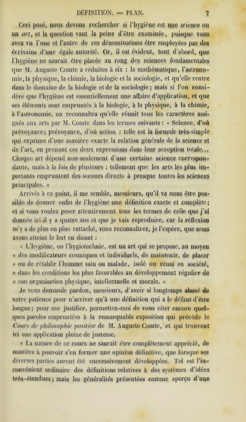 Ceci posé, nous devons rechercher si l’hygiène est une science ou un art, et la question vaut la peine d’être examinée, puisque vous avez vu Time et l’autre de ces dénominations être employées par des écrivains d’une égale autorité. Or, il est évident, tout d’abord, que l’hygiène ne saurait être placée au rang des sciences fondamentales que M. Auguste Comte a réduites à six : la mathématique, l’astrono- mie, la physique, la chimie, la biologie et la sociologie, et qu’elle rentre dans le domaine de la biologie et de la sociologie ; mais si l’on consi- dère que l’hygiène est essentiellement une affaire d’application, et que ses éléments sont empruntés à la biologie, à la physique, à la chimie, à l’astronomie, on reconnaîtra qu’elle réunit tous les caractères assi- gnés aux arts par RI. Comte dans les termes suivants : « Science, d’où prévoyance; prévoyance, d’où action : telle est la formule très-simple qui exprime d’une manière exacte la relation générale de la science et de l’art, en prenant ces deux expressions dans leur acception totale... Chaque art dépend non-seulement d’une certaine science correspon- dante, mais à la fois de plusieurs : tellement que les arts les plus im- portants empruntent des secours directs à presque toutes les sciences principales. » Arrivés h ce point, il me semble, messieurs, qu’il va nous être pos- sible de donner enfin de l’hygiène une définition exacte et complète ; et si vous voulez peser attentivement tous les termes de celle que j’ai donnée ici il y a quatre ans et que je vais reproduire, car la réflexion m’y a de plus en plus rattaché, vous reconnaîtrez, je l’espère, que nous avons atteint le but en disant : a L’hygiène, ou l’hygiotechnie, est un art qui se propose, au moyen « des modificateurs cosmiques et individuels, de maintenir, de placer « ou de rétablir l’homme sain ou malade, isolé ou réuni en société, « dans les conditions les plus favorables au développement régulier de « son organisation physique, intellectuelle et morale. » Je vous demande pardon, messieurs, d’avoir si longtemps abusé de votre patience pour n’arriver qu’à une définition qui a le défaut d’être longue; pour me justifier, permettez-moi de vous citer encore quel- ques paroles empruntées à la remarquable exposition qui précède le Cours de philosophie positive de RI. Auguste Comte, et qui trouvent ici une application pleine de justesse. « La nature de ce cours ne saurait être complètement apprécié, de manière à pouvoir s’en former une opinion définitive, que lorsque ses diverses parties auront été successivement développées. Tel est l’in- convénient ordinaire des définitions relatives à des systèmes d’idées très-étendues; mais les généralités présentées comme aperçu d’une