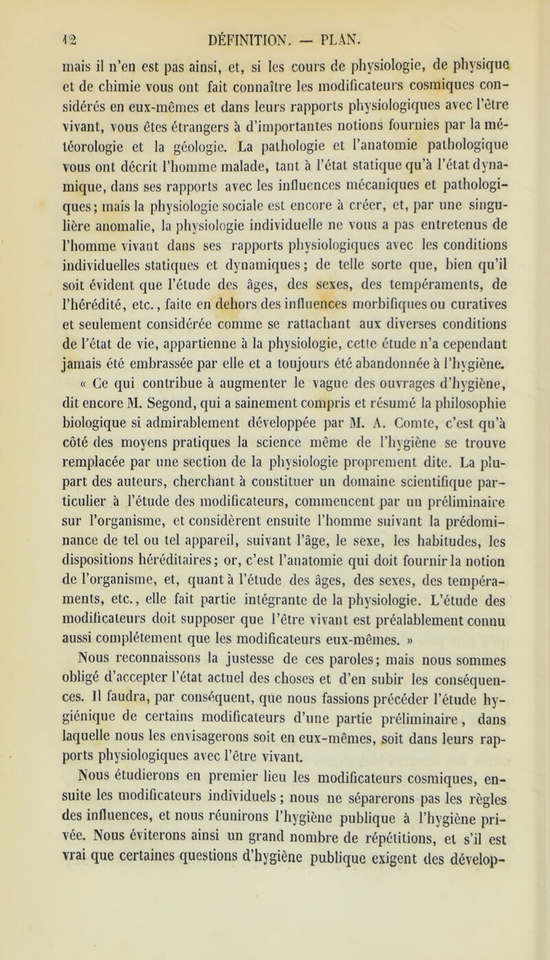 mais il n’en est pas ainsi, et, si les cours de physiologie, de physique et de chimie vous ont fait connaître les modificateurs cosmiques con- sidérés en eux-mêmes et dans leurs rapports physiologiques avec l’être vivant, vous êtes étrangers à d’importantes notions fournies par la mé- téorologie et la géologie. La pathologie et l’anatomie pathologique vous ont décrit l’homme malade, tant à l’état statique qu’à l’état dyna- mique, dans ses rapports avec les influences mécaniques et pathologi- ques; mais la physiologie sociale est encore à créer, et, par une singu- lière anomalie, la physiologie individuelle ne vous a pas entretenus de l’homme vivant dans ses rapports physiologiques avec les conditions individuelles statiques et dynamiques; de telle sorte que, bien qu’il soit évident que l’étude des âges, des sexes, des tempéraments, de l’hérédité, etc., faite en dehors des influences morbifiques ou curatives et seulement considérée comme se rattachant aux diverses conditions de Fétat de vie, appartienne à la physiologie, cette étude n’a cependant jamais été embrassée par elle et a toujours été abandonnée à l’hygiène. « Ce qui contribue à augmenter le vague des ouvrages d’hygiène, dit encore M. Segond, qui a sainement compris et résumé la philosophie biologique si admirablement développée par M. A. Comte, c’est qu’à côté des moyens pratiques la science même de l’hygiène se trouve remplacée par une section de la physiologie proprement dite. La plu- part des auteurs, cherchant à constituer un domaine scientifique par- ticulier à l’étude des modificateurs, commencent par un préliminaire sur l’organisme, et considèrent ensuite l’homme suivant la prédomi- nance de tel ou tel appareil, suivant l’âge, le sexe, les habitudes, les dispositions héréditaires; or, c’est l’anatomie qui doit fournir la notion de l’organisme, et, quant à l’étude des âges, des sexes, des tempéra- ments, etc., elle fait partie intégrante de la physiologie. L’étude des modificateurs doit supposer que l’être vivant est préalablement connu aussi complètement que les modificateurs eux-mêmes. » Nous reconnaissons la justesse de ces paroles; mais nous sommes obligé d’accepter l’état actuel des choses et d’en subir les conséquen- ces. Il faudra, par conséquent, que nous fassions précéder l’étude hy- giénique de certains modificateurs d’une partie préliminaire, dans laquelle nous les envisagerons soit en eux-mêmes, soit dans leurs rap- ports physiologiques avec l’être vivant. Nous étudierons en premier lieu les modificateurs cosmiques, en- suite les modificateurs individuels ; nous ne séparerons pas les règles des influences, et nous réunirons l’hygiène publique à l’hygiène pri- vée. Nous éviterons ainsi un grand nombre de répétitions, et s’il est vrai que certaines questions d’hygiène publique exigent des dévelop-