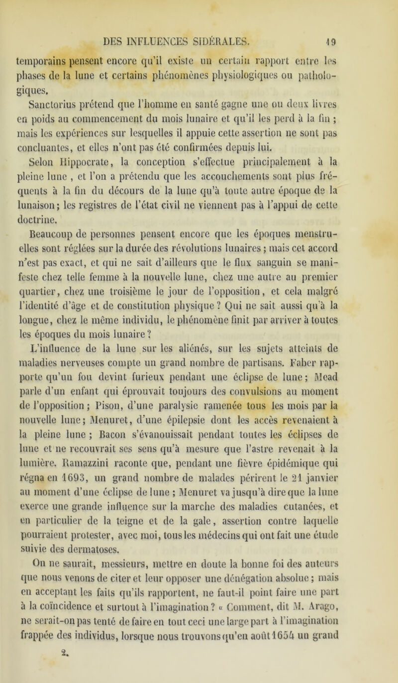 teinporains pensent encore qu’il existe un certain rapport entre les phases de la lune et certains phénomènes physiologiques ou patholo- giques. Sanctorius prétend que l’homme en santé gagne une ou deux livres en poids au commencement du mois lunaire et qu’il les perd à la fin ; mais les expériences sur lesquelles il appuie cette assertion 11e sont pas concluantes, et elles n’ont pas été confirmées depuis lui. Selon Hippocrate, la conception s’effectue principalement à la pleine lune , et l’on a prétendu que les accouchements sont plus fré- quents à la fin du décours de la lune qu’à toute autre époque de la lunaison; les registres de l’état civil 11e viennent pas à l’appui de cette doctrine. Beaucoup de personnes pensent encore que les époques menstru- elles sont réglées sur la durée des révolutions lunaires ; mais cet accord n'est pas exact, et qui ne sait d’ailleurs que le flux sanguin se mani- feste chez telle femme à la nouvelle lune, chez une autre au premier quartier, chez une troisième le jour de l’opposition, et cela malgré l’identité d’âge et de constitution physique? Qui 11e sait aussi qu’à la longue, chez le même individu, le phénomène finit par arriver à toutes les époques du mois lunaire? L’influence de la lune sur les aliénés, sur les sujets atteints de maladies nerveuses compte un grand nombre de partisans. Faber rap- porte qu’un fou devint furieux pendant une éclipse de lune; Mead parle d’un enfant qui éprouvait toujours des convulsions au moment de l’opposition ; Pison, d’une paralysie ramenée tous les mois par la nouvelle lune; Menuret, d’une épilepsie dont les accès revenaient à la pleine lune ; Bacon s’évanouissait pendant toutes les éclipses de lune et ne recouvrait scs sens qu’à mesure que l’astre revenait à la lumière. Ramazzini raconte que, pendant une fièvre épidémique qui régna en 1693, un grand nombre de malades périrent le 21 janvier au moment d’une éclipse de lune ; Menuret va jusqu’à dire que la lune exerce une grande influence sur la marche des maladies cutanées, et en particulier de la teigne et de la gale, assertion contre laquelle pourraient protester, avec moi, tous les médecins qui ont fait une élude suivie des dermatoses. On ne saurait, messieurs, mettre en doute la bonne foi des auteurs que nous venons de citer et leur opposer une dénégation absolue ; mais en acceptant les faits qu’ils rapportent, ne faut-il point faire une part à la coïncidence et surtout à l’imagination? « Comment, dit M. Arago, ne serait-on pas tenté de faire en tout ceci une large part à l’imagination frappée des individus, lorsque nous trouvons qu’en aoùtl65& un grand 2.