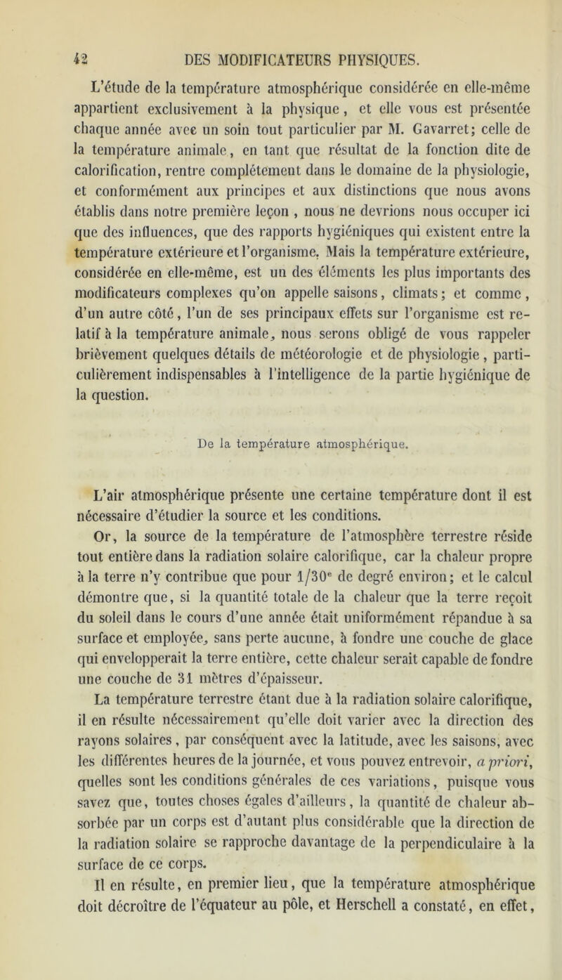 L’étude de la température atmosphérique considérée en elle-même appartient exclusivement à la physique, et elle vous est présentée chaque année avec un soin tout particulier par M. Gavarret; celle de la température animale, en tant que résultat de la fonction dite de calorification, rentre complètement dans le domaine de la physiologie, et conformément aux principes et aux distinctions que nous avons établis dans notre première leçon , nous ne devrions nous occuper ici que des influences, que des rapports hygiéniques qui existent entre la température extérieure et l’organisme. Mais la température extérieure, considérée en elle-même, est un des éléments les plus importants des modificateurs complexes qu’on appelle saisons, climats ; et comme, d’un autre côté, l’un de ses principaux effets sur l’organisme est re- latif h la température animale., nous serons obligé de vous rappeler brièvement quelques détails de météorologie et de physiologie , parti- culièrement indispensables à l’intelligence de la partie hygiénique de la question. De la température atmosphérique. L’air atmosphérique présente une certaine température dont il est nécessaire d’étudier la source et les conditions. Or, la source de la température de l’atmosphère terrestre réside tout entière dans la radiation solaire calorifique, car la chaleur propre à la terre n’y contribue que pour l/30e de degré environ; et le calcul démontre que, si la quantité totale de la chaleur que la terre reçoit du soleil dans le cours d’une année était uniformément répandue h sa surface et employée^ sans perte aucune, à fondre une couche de glace qui envelopperait la terre entière, cette chaleur serait capable de fondre une couche de 31 mètres d’épaisseur. La température terrestre étant due à la radiation solaire calorifique, il en résulte nécessairement qu’elle doit varier avec la direction des rayons solaires, par conséquent avec la latitude, avec les saisons, avec les différentes heures de la journée, et vous pouvez entrevoir, a priori, quelles sont les conditions générales de ces variations, puisque vous savez que, toutes choses égales d’ailleurs, la quantité de chaleur ab- sorbée par un corps est d’autant plus considérable que la direction de la radiation solaire se rapproche davantage de la perpendiculaire à la surface de ce corps. U en résulte, en premier lieu, que la température atmosphérique doit décroître de l’équateur au pôle, et Herschell a constaté, en effet,