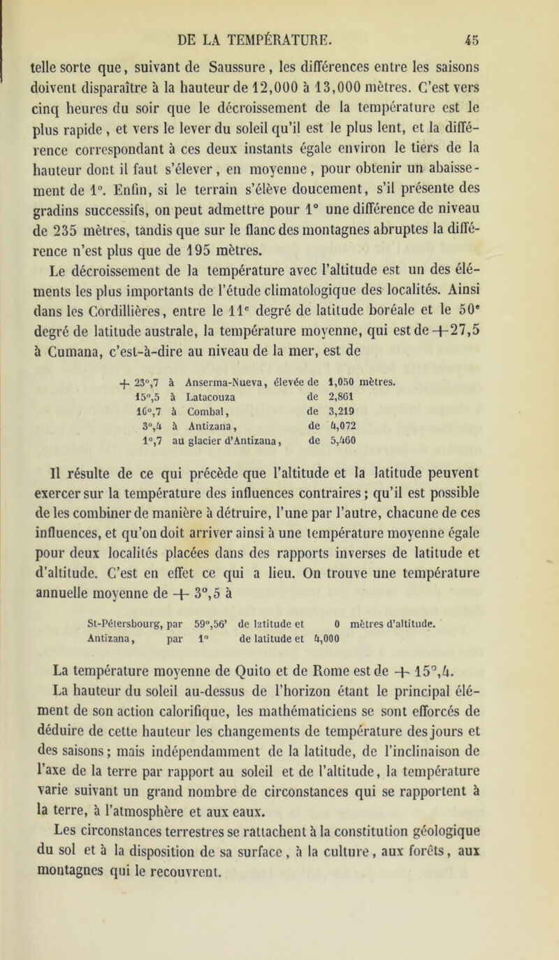 telle sorte que, suivant de Saussure , les différences entre les saisons doivent disparaître 'a la hauteur de 12,000 à 13,000 mètres. C’est vers cinq heures du soir que le décroissement de la température est le plus rapide , et vers le lever du soleil qu’il est le plus lent, et la diffé- rence correspondant à ces deux instants égale environ le tiers de la hauteur dont il faut s’élever, en moyenne, pour obtenir un abaisse- ment de 1°. Enfin, si le terrain s’élève doucement, s’il présente des gradins successifs, on peut admettre pour 1° une différence de niveau de 235 mètres, tandis que sur le flanc des montagnes abruptes la diffé- rence n’est plus que de 195 mètres. Le décroissement de la température avec l’altitude est un des élé- ments les plus importants de l’étude climatologique des localités. Ainsi dans les Cordillières, entre le 11e degré de latitude boréale et le 50® degré de latitude australe, la température moyenne, qui estde-f-27,5 à Cumana, c’esl-'a-dire au niveau de la mer, est de -j- 23°,7 à Anserma-Nueva, élevée de 1,050 mètres. 15,5 à Latacouza de 2,801 10°,7 à Cornbal, de 3,219 3°,U à Antizana, de £i,072 1°,7 au glacier d’Antizana, de 5,W50 Il résulte de ce qui précède que l’altitude et la latitude peuvent exercer sur la température des influences contraires ; qu’il est possible de les combiner de manière à détruire, l’une par l’autre, chacune de ces influences, et qu’on doit arriver ainsi à une température moyenne égale pour deux localités placées dans des rapports inverses de latitude et d’altitude. C’est en effet ce qui a lieu. On trouve une température annuelle moyenne de + 3°, 5 à St-Pélersbourg, par 59°,56’ de latitude et 0 mètres d’altitude. Antizana, par 1 de latitude et 0,000 La température moyenne de Quito et de Rome est de -h 15°,^. La hauteur du soleil au-dessus de l’horizon étant le principal élé- ment de son action calorifique, les mathématiciens se sont efforcés de déduire de cette hauteur les changements de température des jours et des saisons ; mais indépendamment de la latitude, de l’inclinaison de l’axe de la terre par rapport au soleil et de l’altitude, la température varie suivant un grand nombre de circonstances qui se rapportent à la terre, à l’atmosphère et aux eaux. Les circonstances terrestres se rattachent à la constitution géologique du sol et à la disposition de sa surface, à la culture, aux forêts, aux montagnes qui le recouvrent.