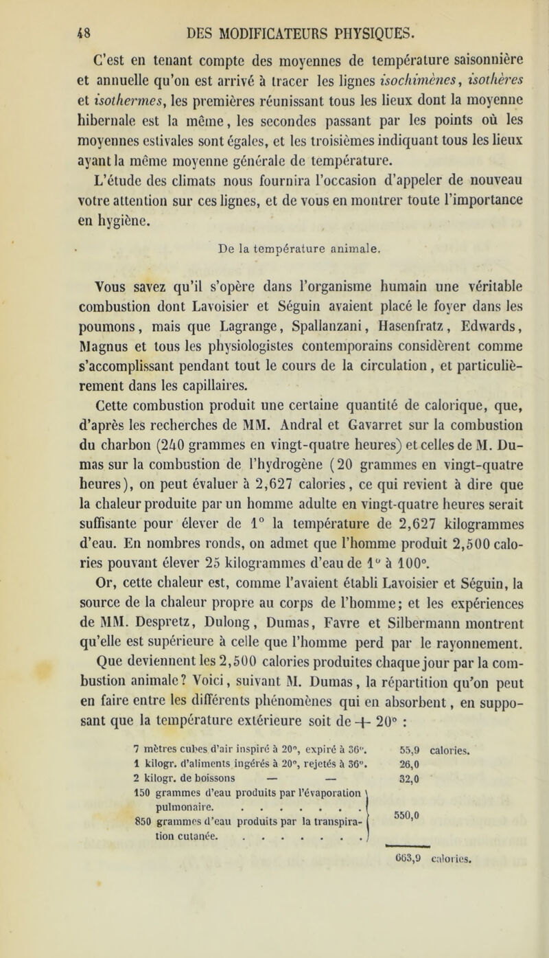 C’est en tenant compte des moyennes de température saisonnière et annuelle qu’on est arrivé à tracer les lignes isochimènes, isothères et isothermes, les premières réunissant tous les lieux dont la moyenne hibernale est la même, les secondes passant par les points où les moyennes estivales sont égales, et les troisièmes indiquant tous les lieux ayant la même moyenne générale de température. L’étude des climats nous fournira l’occasion d’appeler de nouveau votre attention sur ces lignes, et de vous en montrer toute l’importance en hygiène. De la température animale. Vous savez qu’il s’opère dans l’organisme humain une véritable combustion dont Lavoisier et Séguin avaient placé le foyer dans les poumons, mais que Lagrange, Spallanzani, Hasenfratz, Edwards, Magnus et tous les physiologistes contemporains considèrent comme s’accomplissant pendant tout le cours de la circulation, et particuliè- rement dans les capillaires. Cette combustion produit une certaine quantité de calorique, que, d’après les recherches de MM. Andral et Gavarret sur la combustion du charbon (2&0 grammes en vingt-quatre heures) et celles de M. Du- mas sur la combustion de l’hydrogène (20 grammes en vingt-quatre heures), on peut évaluer à 2,627 calories, ce qui revient à dire que la chaleur produite par un homme adulte en vingt-quatre heures serait suffisante pour élever de 1° la température de 2,627 kilogrammes d’eau. En nombres ronds, on admet que l’homme produit 2,500 calo- ries pouvant élever 25 kilogrammes d’eau de 1° à 100°. Or, cette chaleur est, comme l’avaient établi Lavoisier et Séguin, la source de la chaleur propre au corps de l’homme; et les expériences de MM. Despretz, Dulong, Dumas, Favre et Silbermann montrent qu’elle est supérieure à celle que l’homme perd par le rayonnement. Que deviennent les 2,500 calories produites chaque jour par la com- bustion animale? Voici, suivant M. Dumas, la répartition qu’on peut en faire entre les différents phénomènes qui en absorbent, en suppo- sant que la température extérieure soit de + 20° : 7 mètres cubes d’air inspiré à 20°, expiré à 36. 55,9 calories. 1 kilogr. d’aliments ingérés à 20°, rejetés à 36. 26,0 2 kilogr. de boissons — — 32,0 150 grammes d’eau produits par l’évaporation \ pulmonaire. f r / 550 0 850 grammes d’eau produits par la transpira- 1 ’ tion cutanée 1 663,9 calories.